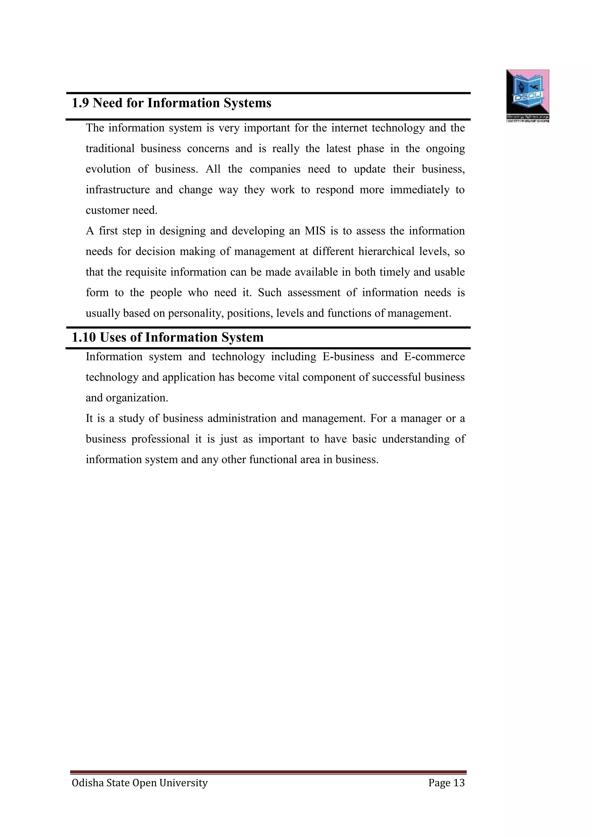 Odisha State Open University Page 13
1.9 Need for Information Systems
The information system is very important for the internet technology and the
traditional business concerns and is really the latest phase in the ongoing
evolution of business. All the companies need to update their business,
infrastructure and change way they work to respond more immediately to
customer need.
A first step in designing and developing an MIS is to assess the information
needs for decision making of management at different hierarchical levels, so
that the requisite information can be made available in both timely and usable
form to the people who need it. Such assessment of information needs is
usually based on personality, positions, levels and functions of management.
1.10 Uses of Information System
Information system and technology including E-business and E-commerce
technology and application has become vital component of successful business
and organization.
It is a study of business administration and management. For a manager or a
business professional it is just as important to have basic understanding of
information system and any other functional area in business.
 