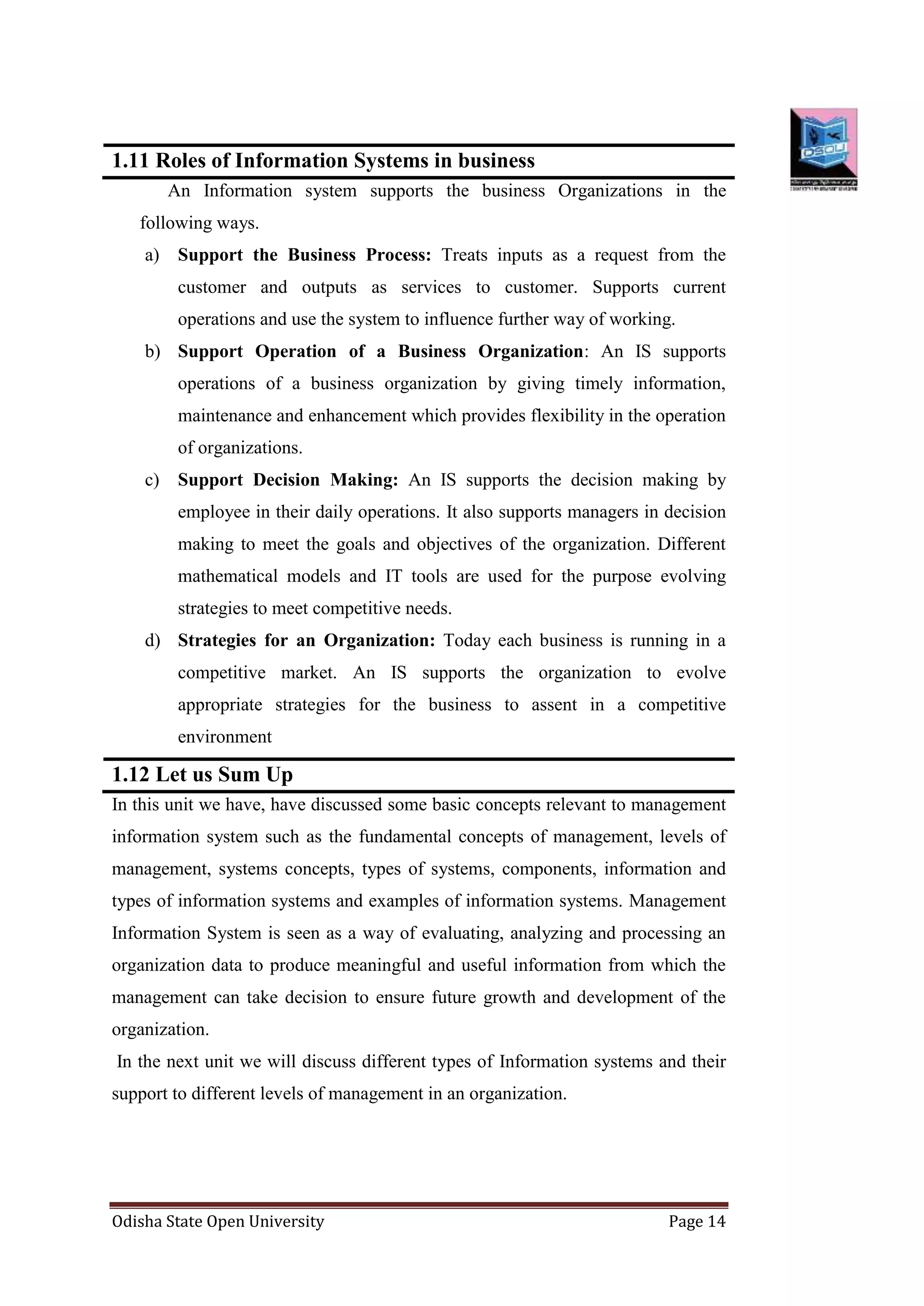 Odisha State Open University Page 14
1.11 Roles of Information Systems in business
An Information system supports the business Organizations in the
following ways.
a) Support the Business Process: Treats inputs as a request from the
customer and outputs as services to customer. Supports current
operations and use the system to influence further way of working.
b) Support Operation of a Business Organization: An IS supports
operations of a business organization by giving timely information,
maintenance and enhancement which provides flexibility in the operation
of organizations.
c) Support Decision Making: An IS supports the decision making by
employee in their daily operations. It also supports managers in decision
making to meet the goals and objectives of the organization. Different
mathematical models and IT tools are used for the purpose evolving
strategies to meet competitive needs.
d) Strategies for an Organization: Today each business is running in a
competitive market. An IS supports the organization to evolve
appropriate strategies for the business to assent in a competitive
environment
1.12 Let us Sum Up
In this unit we have, have discussed some basic concepts relevant to management
information system such as the fundamental concepts of management, levels of
management, systems concepts, types of systems, components, information and
types of information systems and examples of information systems. Management
Information System is seen as a way of evaluating, analyzing and processing an
organization data to produce meaningful and useful information from which the
management can take decision to ensure future growth and development of the
organization.
In the next unit we will discuss different types of Information systems and their
support to different levels of management in an organization.
 