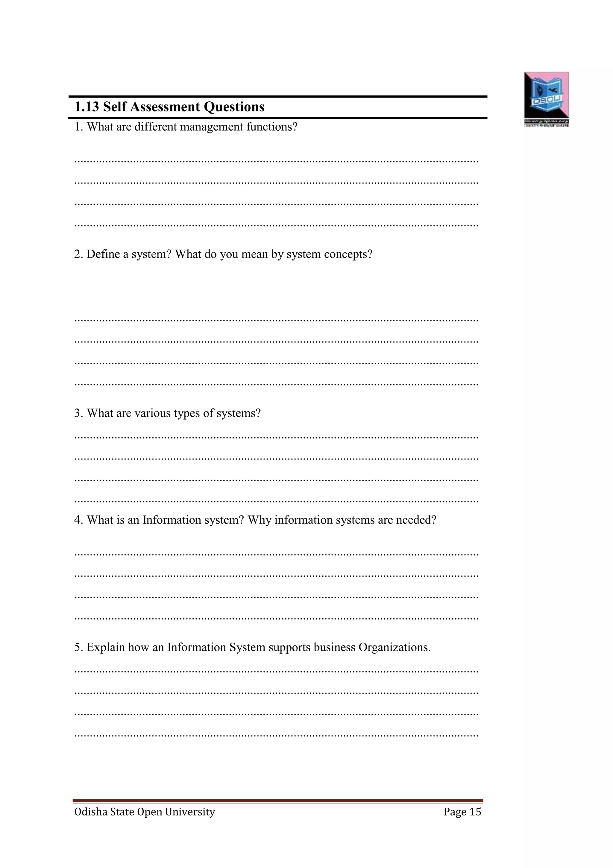 Odisha State Open University Page 15
1.13 Self Assessment Questions
1. What are different management functions?
...................................................................................................................................
...................................................................................................................................
...................................................................................................................................
...................................................................................................................................
2. Define a system? What do you mean by system concepts?
...................................................................................................................................
...................................................................................................................................
...................................................................................................................................
...................................................................................................................................
3. What are various types of systems?
...................................................................................................................................
...................................................................................................................................
...................................................................................................................................
...................................................................................................................................
4. What is an Information system? Why information systems are needed?
...................................................................................................................................
...................................................................................................................................
...................................................................................................................................
...................................................................................................................................
5. Explain how an Information System supports business Organizations.
...................................................................................................................................
...................................................................................................................................
...................................................................................................................................
...................................................................................................................................
 