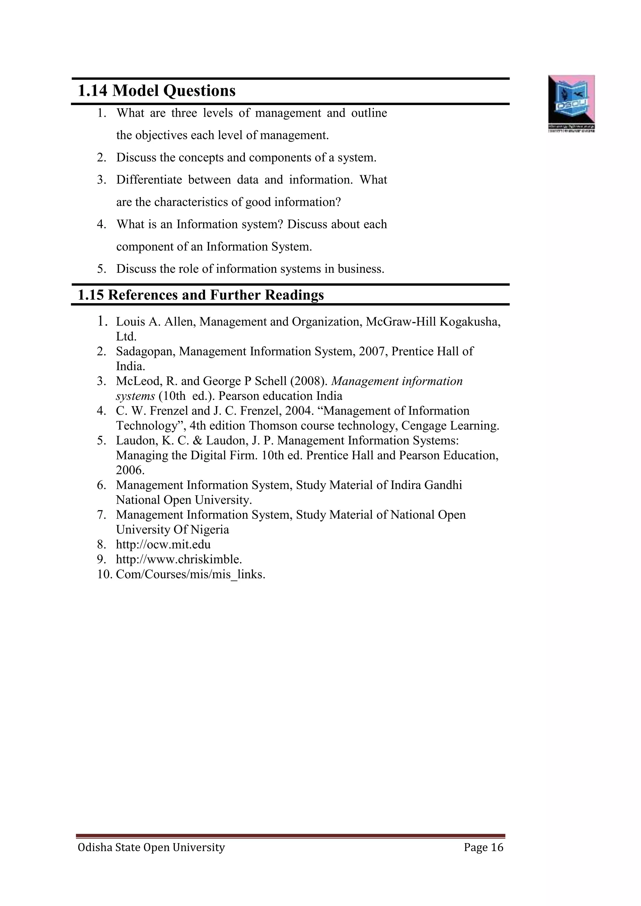 Odisha State Open University Page 16
1.14 Model Questions
1. What are three levels of management and outline
the objectives each level of management.
2. Discuss the concepts and components of a system.
3. Differentiate between data and information. What
are the characteristics of good information?
4. What is an Information system? Discuss about each
component of an Information System.
5. Discuss the role of information systems in business.
1.15 References and Further Readings
1. Louis A. Allen, Management and Organization, McGraw-Hill Kogakusha,
Ltd.
2. Sadagopan, Management Information System, 2007, Prentice Hall of
India.
3. McLeod, R. and George P Schell (2008). Management information
systems (10th ed.). Pearson education India
4. C. W. Frenzel and J. C. Frenzel, 2004. “Management of Information
Technology”, 4th edition Thomson course technology, Cengage Learning.
5. Laudon, K. C. & Laudon, J. P. Management Information Systems:
Managing the Digital Firm. 10th ed. Prentice Hall and Pearson Education,
2006.
6. Management Information System, Study Material of Indira Gandhi
National Open University.
7. Management Information System, Study Material of National Open
University Of Nigeria
8. http://ocw.mit.edu
9. http://www.chriskimble.
10. Com/Courses/mis/mis_links.
 