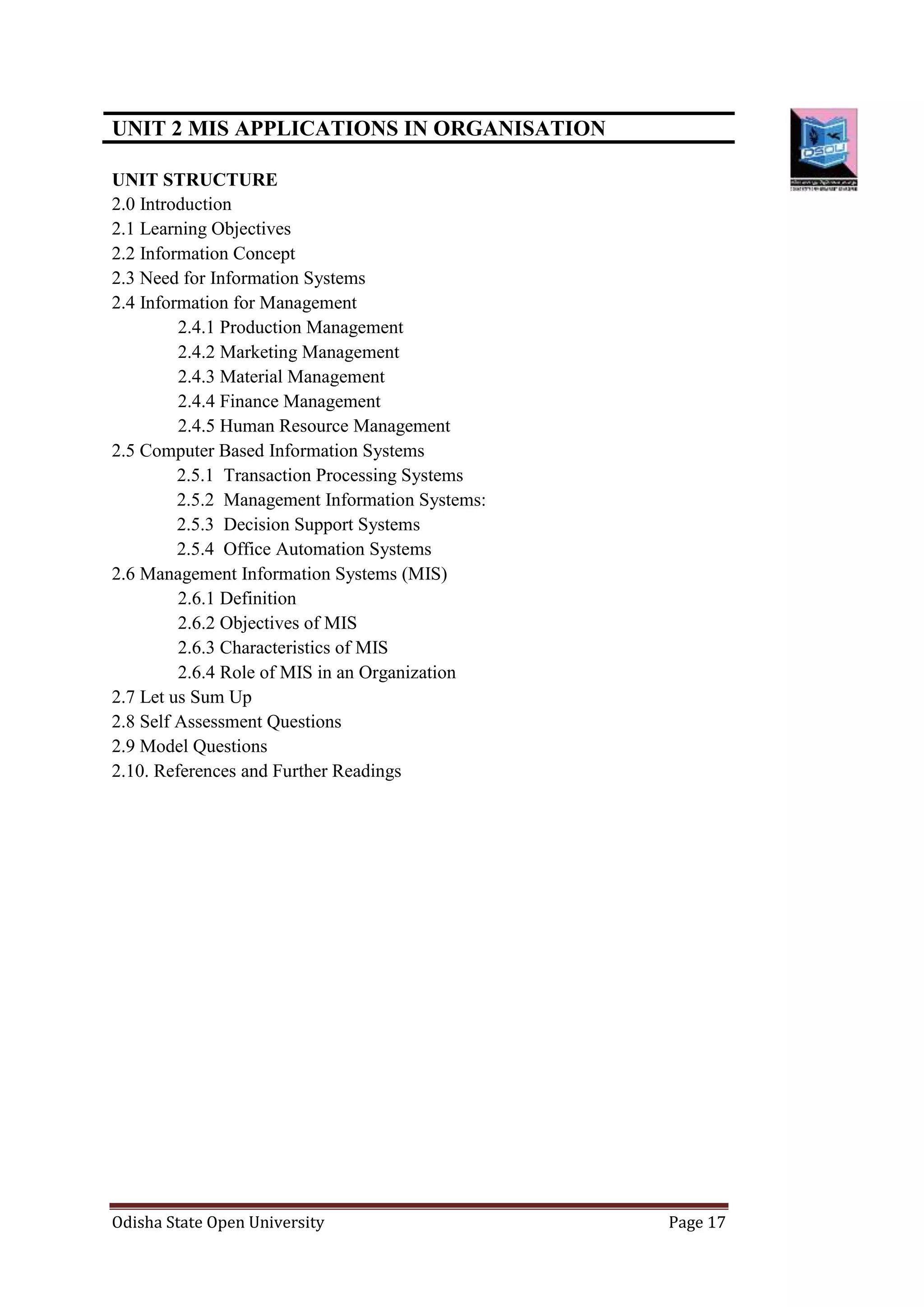 Odisha State Open University Page 17
UNIT 2 MIS APPLICATIONS IN ORGANISATION
UNIT STRUCTURE
2.0 Introduction
2.1 Learning Objectives
2.2 Information Concept
2.3 Need for Information Systems
2.4 Information for Management
2.4.1 Production Management
2.4.2 Marketing Management
2.4.3 Material Management
2.4.4 Finance Management
2.4.5 Human Resource Management
2.5 Computer Based Information Systems
2.5.1 Transaction Processing Systems
2.5.2 Management Information Systems:
2.5.3 Decision Support Systems
2.5.4 Office Automation Systems
2.6 Management Information Systems (MIS)
2.6.1 Definition
2.6.2 Objectives of MIS
2.6.3 Characteristics of MIS
2.6.4 Role of MIS in an Organization
2.7 Let us Sum Up
2.8 Self Assessment Questions
2.9 Model Questions
2.10. References and Further Readings
 