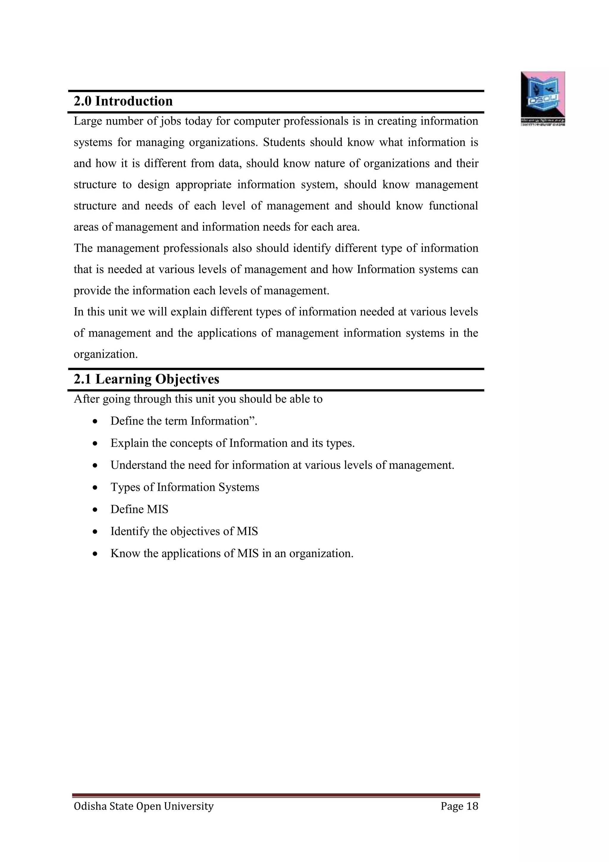 Odisha State Open University Page 18
2.0 Introduction
Large number of jobs today for computer professionals is in creating information
systems for managing organizations. Students should know what information is
and how it is different from data, should know nature of organizations and their
structure to design appropriate information system, should know management
structure and needs of each level of management and should know functional
areas of management and information needs for each area.
The management professionals also should identify different type of information
that is needed at various levels of management and how Information systems can
provide the information each levels of management.
In this unit we will explain different types of information needed at various levels
of management and the applications of management information systems in the
organization.
2.1 Learning Objectives
After going through this unit you should be able to
 Define the term Information”.
 Explain the concepts of Information and its types.
 Understand the need for information at various levels of management.
 Types of Information Systems
 Define MIS
 Identify the objectives of MIS
 Know the applications of MIS in an organization.
 