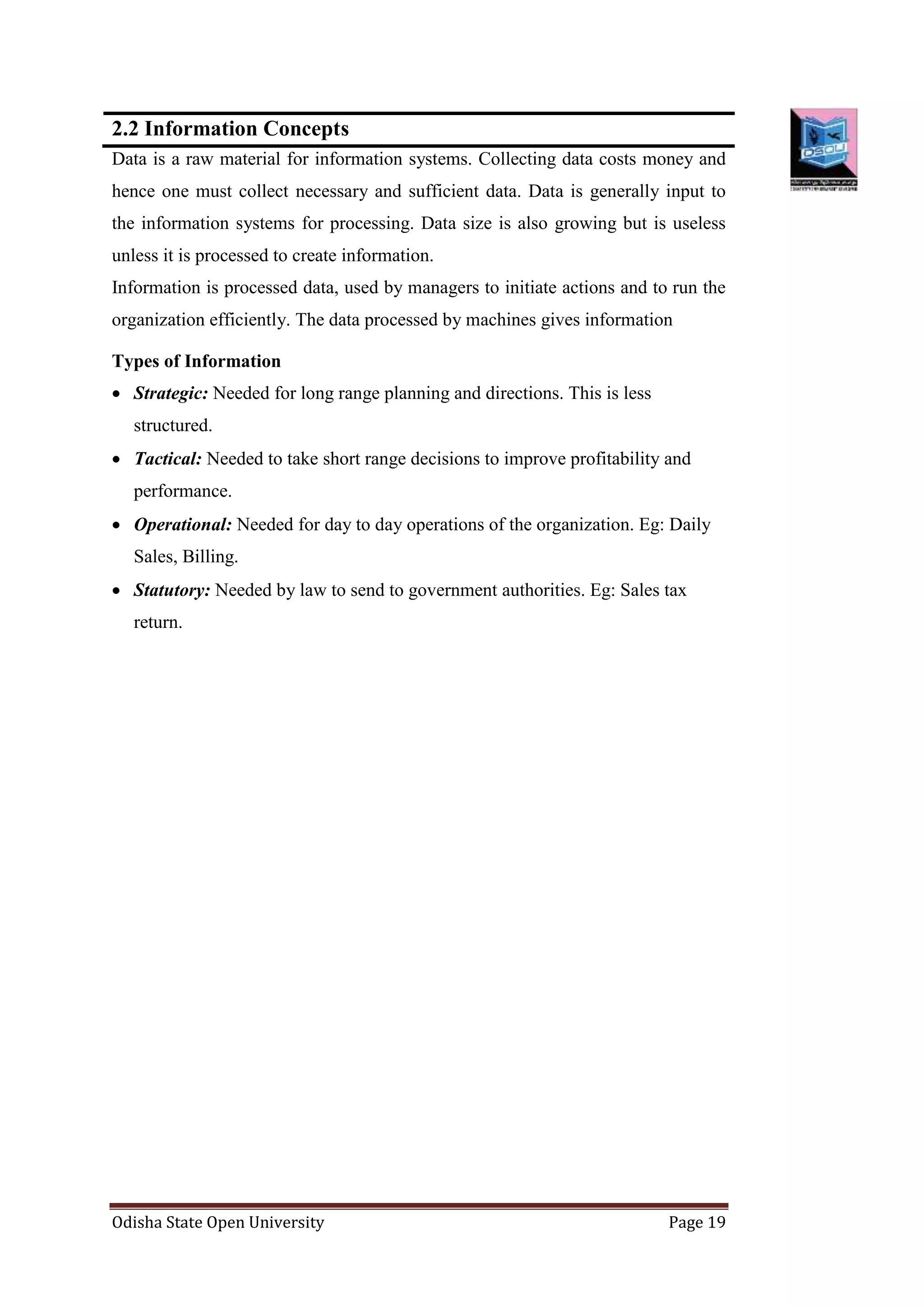 Odisha State Open University Page 19
2.2 Information Concepts
Data is a raw material for information systems. Collecting data costs money and
hence one must collect necessary and sufficient data. Data is generally input to
the information systems for processing. Data size is also growing but is useless
unless it is processed to create information.
Information is processed data, used by managers to initiate actions and to run the
organization efficiently. The data processed by machines gives information
Types of Information
 Strategic: Needed for long range planning and directions. This is less
structured.
 Tactical: Needed to take short range decisions to improve profitability and
performance.
 Operational: Needed for day to day operations of the organization. Eg: Daily
Sales, Billing.
 Statutory: Needed by law to send to government authorities. Eg: Sales tax
return.
 