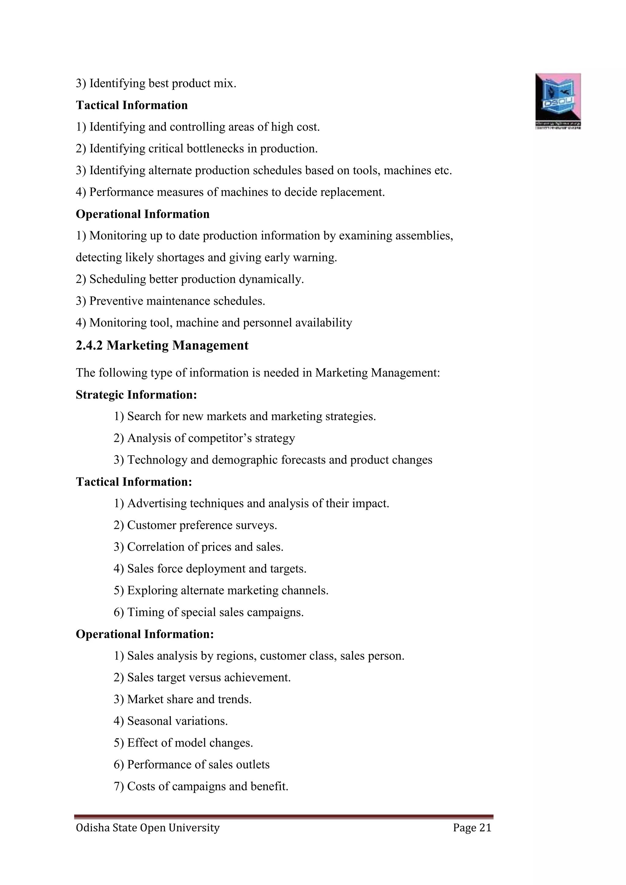 Odisha State Open University Page 21
3) Identifying best product mix.
Tactical Information
1) Identifying and controlling areas of high cost.
2) Identifying critical bottlenecks in production.
3) Identifying alternate production schedules based on tools, machines etc.
4) Performance measures of machines to decide replacement.
Operational Information
1) Monitoring up to date production information by examining assemblies,
detecting likely shortages and giving early warning.
2) Scheduling better production dynamically.
3) Preventive maintenance schedules.
4) Monitoring tool, machine and personnel availability
2.4.2 Marketing Management
The following type of information is needed in Marketing Management:
Strategic Information:
1) Search for new markets and marketing strategies.
2) Analysis of competitor’s strategy
3) Technology and demographic forecasts and product changes
Tactical Information:
1) Advertising techniques and analysis of their impact.
2) Customer preference surveys.
3) Correlation of prices and sales.
4) Sales force deployment and targets.
5) Exploring alternate marketing channels.
6) Timing of special sales campaigns.
Operational Information:
1) Sales analysis by regions, customer class, sales person.
2) Sales target versus achievement.
3) Market share and trends.
4) Seasonal variations.
5) Effect of model changes.
6) Performance of sales outlets
7) Costs of campaigns and benefit.
 