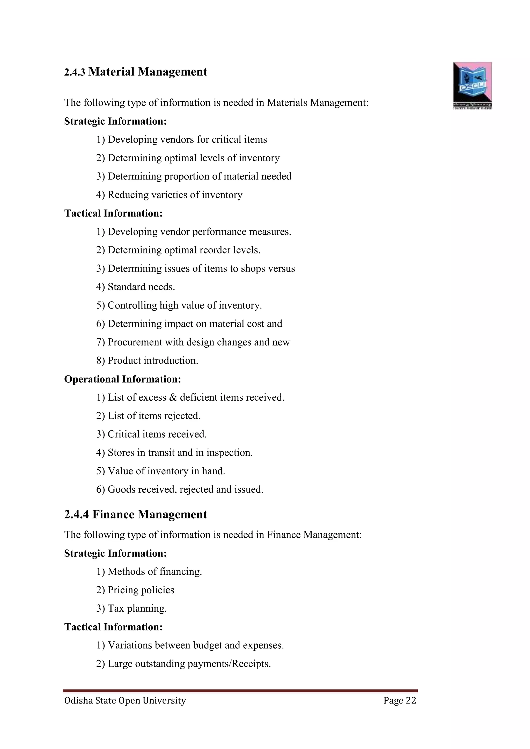 Odisha State Open University Page 22
2.4.3 Material Management
The following type of information is needed in Materials Management:
Strategic Information:
1) Developing vendors for critical items
2) Determining optimal levels of inventory
3) Determining proportion of material needed
4) Reducing varieties of inventory
Tactical Information:
1) Developing vendor performance measures.
2) Determining optimal reorder levels.
3) Determining issues of items to shops versus
4) Standard needs.
5) Controlling high value of inventory.
6) Determining impact on material cost and
7) Procurement with design changes and new
8) Product introduction.
Operational Information:
1) List of excess & deficient items received.
2) List of items rejected.
3) Critical items received.
4) Stores in transit and in inspection.
5) Value of inventory in hand.
6) Goods received, rejected and issued.
2.4.4 Finance Management
The following type of information is needed in Finance Management:
Strategic Information:
1) Methods of financing.
2) Pricing policies
3) Tax planning.
Tactical Information:
1) Variations between budget and expenses.
2) Large outstanding payments/Receipts.
 