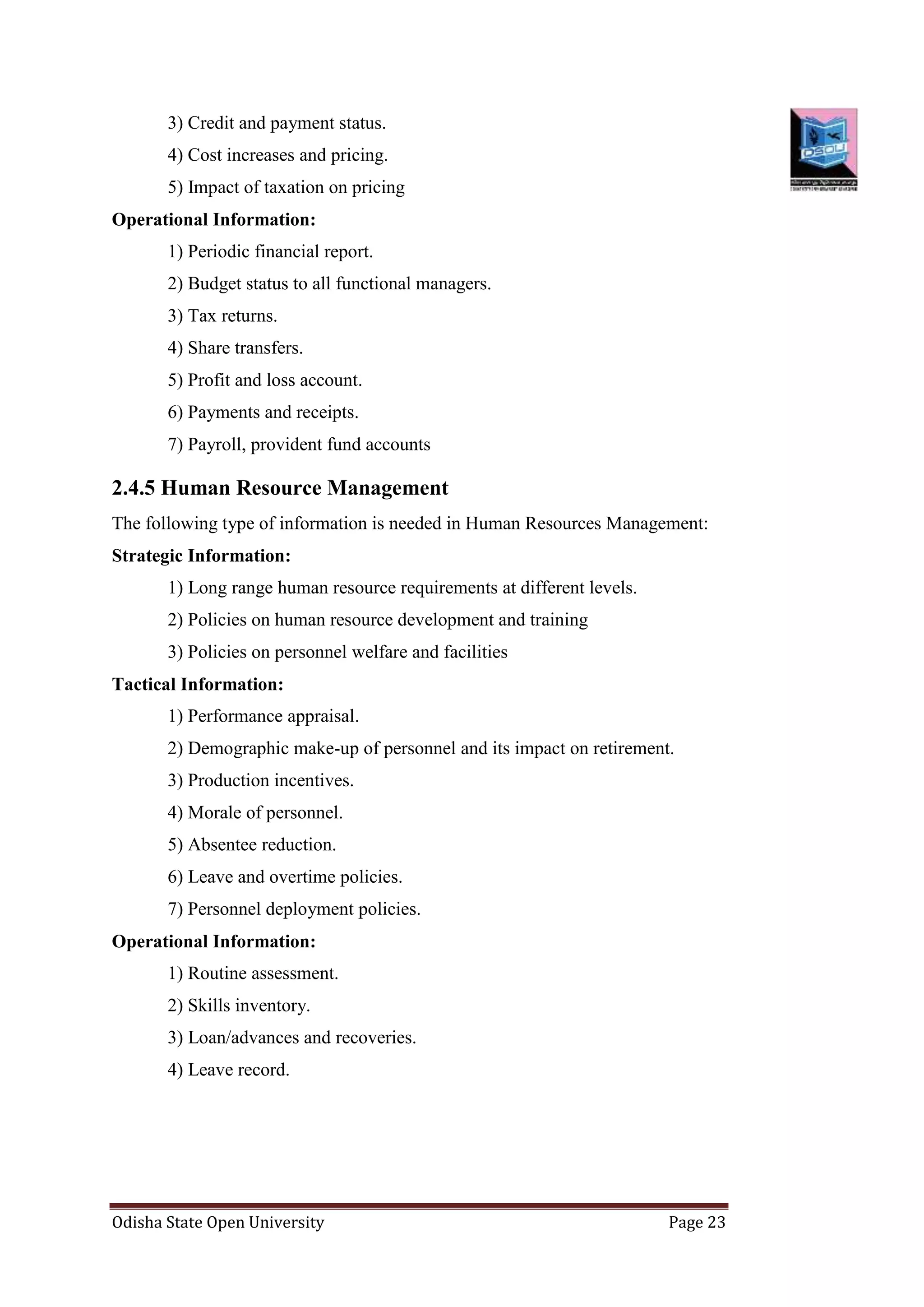 Odisha State Open University Page 23
3) Credit and payment status.
4) Cost increases and pricing.
5) Impact of taxation on pricing
Operational Information:
1) Periodic financial report.
2) Budget status to all functional managers.
3) Tax returns.
4) Share transfers.
5) Profit and loss account.
6) Payments and receipts.
7) Payroll, provident fund accounts
2.4.5 Human Resource Management
The following type of information is needed in Human Resources Management:
Strategic Information:
1) Long range human resource requirements at different levels.
2) Policies on human resource development and training
3) Policies on personnel welfare and facilities
Tactical Information:
1) Performance appraisal.
2) Demographic make-up of personnel and its impact on retirement.
3) Production incentives.
4) Morale of personnel.
5) Absentee reduction.
6) Leave and overtime policies.
7) Personnel deployment policies.
Operational Information:
1) Routine assessment.
2) Skills inventory.
3) Loan/advances and recoveries.
4) Leave record.
 
