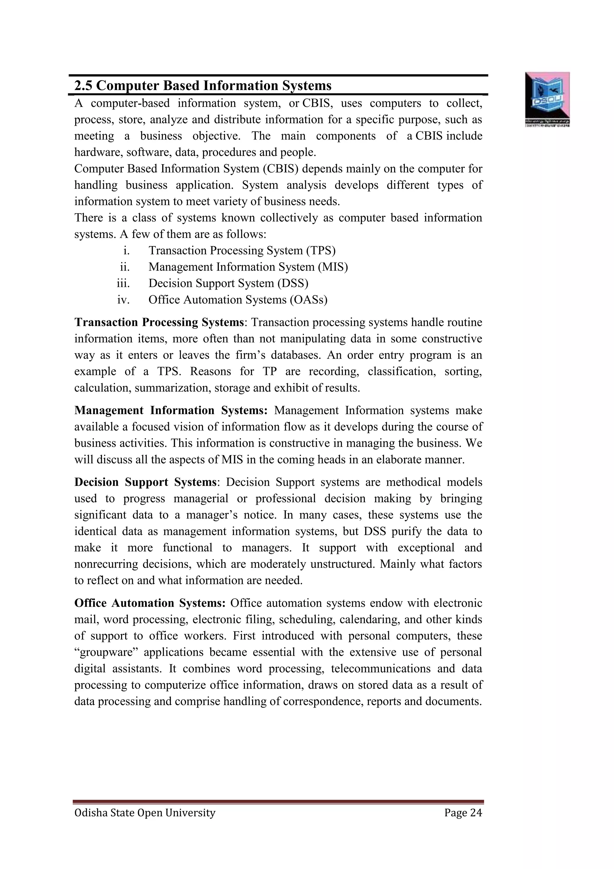 Odisha State Open University Page 24
2.5 Computer Based Information Systems
A computer-based information system, or CBIS, uses computers to collect,
process, store, analyze and distribute information for a specific purpose, such as
meeting a business objective. The main components of a CBIS include
hardware, software, data, procedures and people.
Computer Based Information System (CBIS) depends mainly on the computer for
handling business application. System analysis develops different types of
information system to meet variety of business needs.
There is a class of systems known collectively as computer based information
systems. A few of them are as follows:
i. Transaction Processing System (TPS)
ii. Management Information System (MIS)
iii. Decision Support System (DSS)
iv. Office Automation Systems (OASs)
Transaction Processing Systems: Transaction processing systems handle routine
information items, more often than not manipulating data in some constructive
way as it enters or leaves the firm’s databases. An order entry program is an
example of a TPS. Reasons for TP are recording, classification, sorting,
calculation, summarization, storage and exhibit of results.
Management Information Systems: Management Information systems make
available a focused vision of information flow as it develops during the course of
business activities. This information is constructive in managing the business. We
will discuss all the aspects of MIS in the coming heads in an elaborate manner.
Decision Support Systems: Decision Support systems are methodical models
used to progress managerial or professional decision making by bringing
significant data to a manager’s notice. In many cases, these systems use the
identical data as management information systems, but DSS purify the data to
make it more functional to managers. It support with exceptional and
nonrecurring decisions, which are moderately unstructured. Mainly what factors
to reflect on and what information are needed.
Office Automation Systems: Office automation systems endow with electronic
mail, word processing, electronic filing, scheduling, calendaring, and other kinds
of support to office workers. First introduced with personal computers, these
“groupware” applications became essential with the extensive use of personal
digital assistants. It combines word processing, telecommunications and data
processing to computerize office information, draws on stored data as a result of
data processing and comprise handling of correspondence, reports and documents.
 