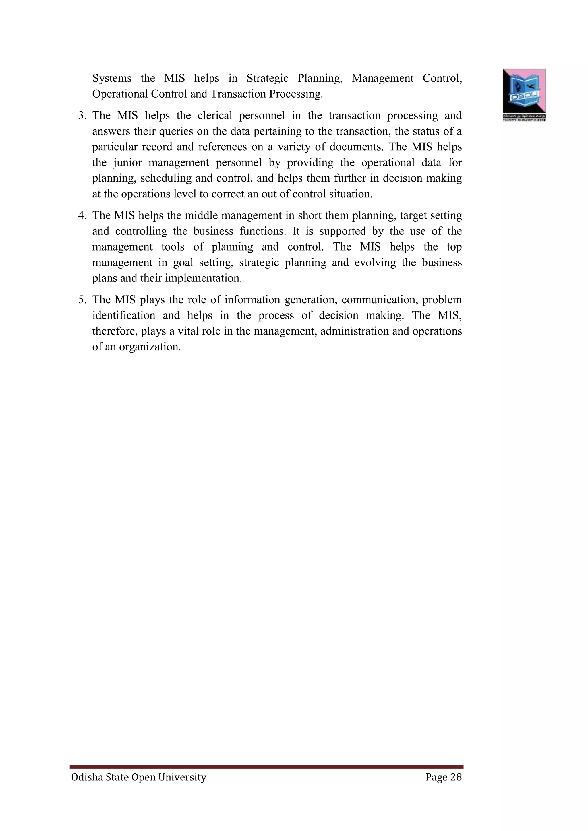 Odisha State Open University Page 28
Systems the MIS helps in Strategic Planning, Management Control,
Operational Control and Transaction Processing.
3. The MIS helps the clerical personnel in the transaction processing and
answers their queries on the data pertaining to the transaction, the status of a
particular record and references on a variety of documents. The MIS helps
the junior management personnel by providing the operational data for
planning, scheduling and control, and helps them further in decision making
at the operations level to correct an out of control situation.
4. The MIS helps the middle management in short them planning, target setting
and controlling the business functions. It is supported by the use of the
management tools of planning and control. The MIS helps the top
management in goal setting, strategic planning and evolving the business
plans and their implementation.
5. The MIS plays the role of information generation, communication, problem
identification and helps in the process of decision making. The MIS,
therefore, plays a vital role in the management, administration and operations
of an organization.
 