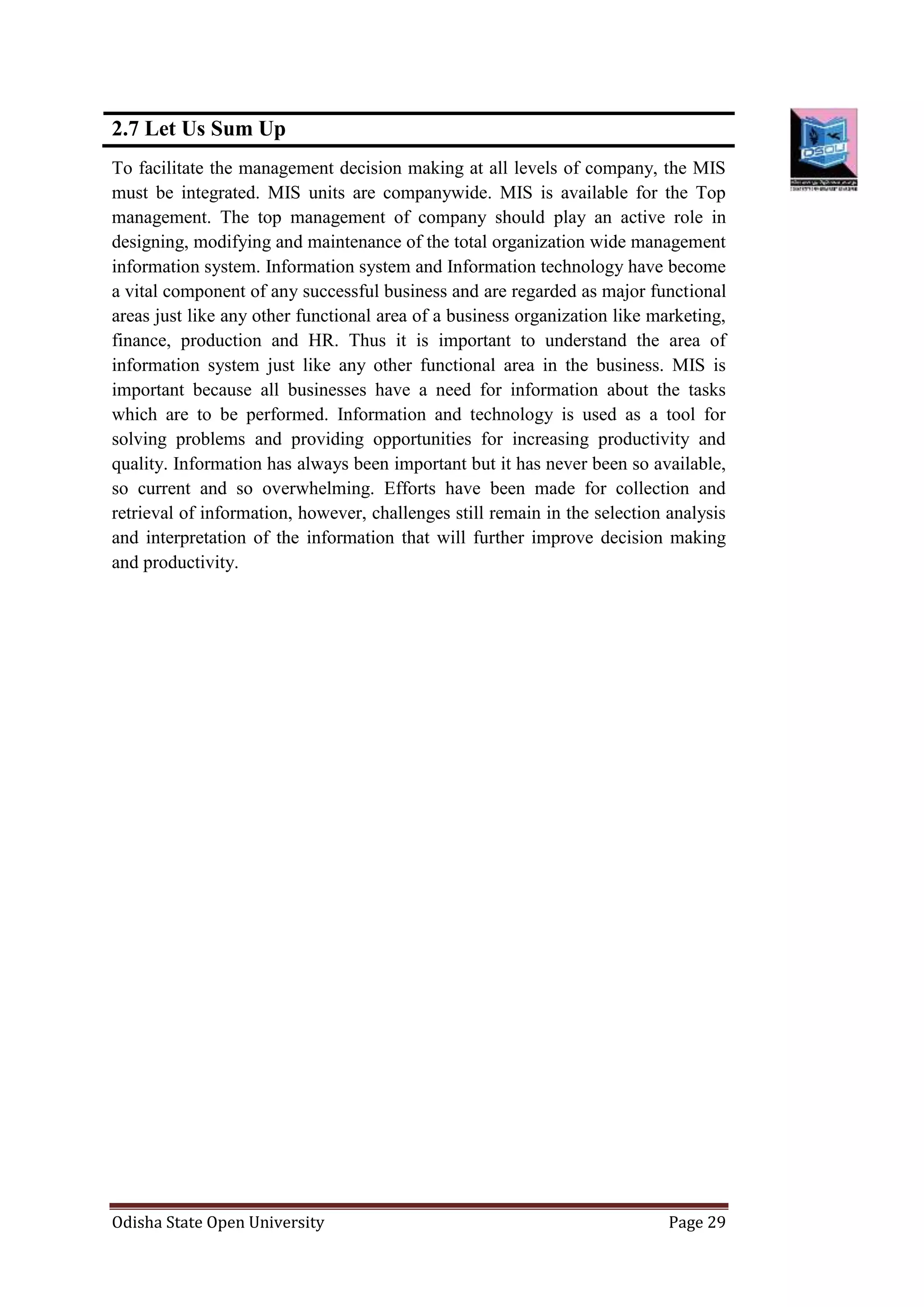 Odisha State Open University Page 29
2.7 Let Us Sum Up
To facilitate the management decision making at all levels of company, the MIS
must be integrated. MIS units are companywide. MIS is available for the Top
management. The top management of company should play an active role in
designing, modifying and maintenance of the total organization wide management
information system. Information system and Information technology have become
a vital component of any successful business and are regarded as major functional
areas just like any other functional area of a business organization like marketing,
finance, production and HR. Thus it is important to understand the area of
information system just like any other functional area in the business. MIS is
important because all businesses have a need for information about the tasks
which are to be performed. Information and technology is used as a tool for
solving problems and providing opportunities for increasing productivity and
quality. Information has always been important but it has never been so available,
so current and so overwhelming. Efforts have been made for collection and
retrieval of information, however, challenges still remain in the selection analysis
and interpretation of the information that will further improve decision making
and productivity.
 