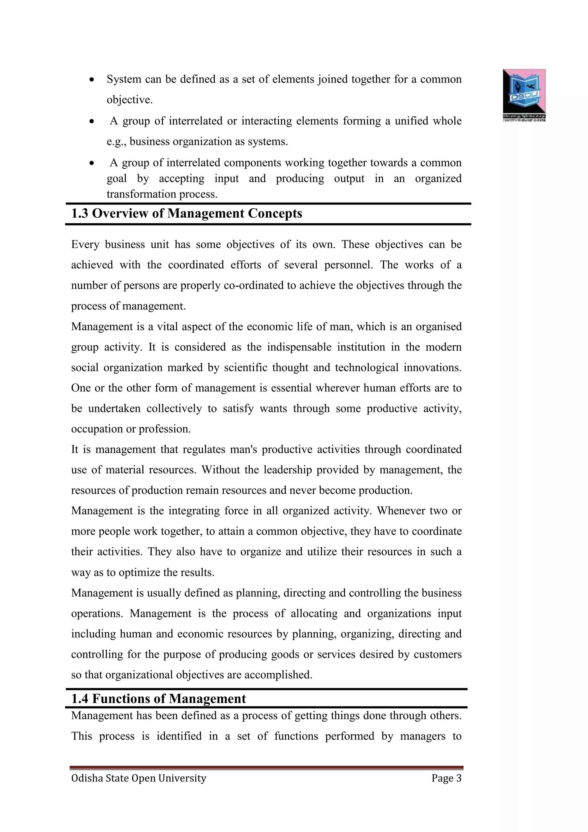 Odisha State Open University Page 3
 System can be defined as a set of elements joined together for a common
objective.
 A group of interrelated or interacting elements forming a unified whole
e.g., business organization as systems.
 A group of interrelated components working together towards a common
goal by accepting input and producing output in an organized
transformation process.
1.3 Overview of Management Concepts
Every business unit has some objectives of its own. These objectives can be
achieved with the coordinated efforts of several personnel. The works of a
number of persons are properly co-ordinated to achieve the objectives through the
process of management.
Management is a vital aspect of the economic life of man, which is an organised
group activity. It is considered as the indispensable institution in the modern
social organization marked by scientific thought and technological innovations.
One or the other form of management is essential wherever human efforts are to
be undertaken collectively to satisfy wants through some productive activity,
occupation or profession.
It is management that regulates man's productive activities through coordinated
use of material resources. Without the leadership provided by management, the
resources of production remain resources and never become production.
Management is the integrating force in all organized activity. Whenever two or
more people work together, to attain a common objective, they have to coordinate
their activities. They also have to organize and utilize their resources in such a
way as to optimize the results.
Management is usually defined as planning, directing and controlling the business
operations. Management is the process of allocating and organizations input
including human and economic resources by planning, organizing, directing and
controlling for the purpose of producing goods or services desired by customers
so that organizational objectives are accomplished.
1.4 Functions of Management
Management has been defined as a process of getting things done through others.
This process is identified in a set of functions performed by managers to
 
