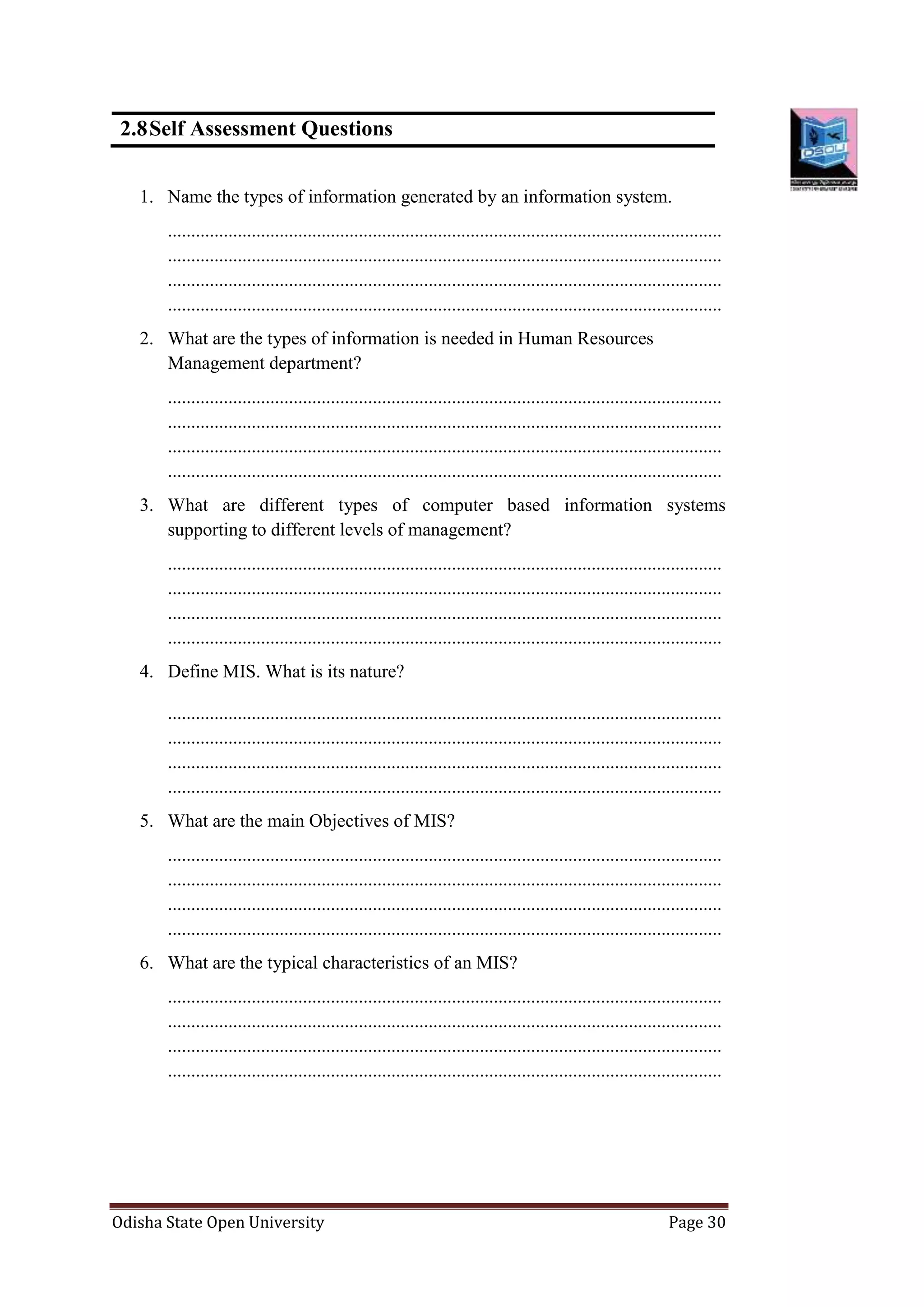 Odisha State Open University Page 30
2.8Self Assessment Questions
1. Name the types of information generated by an information system.
.......................................................................................................................
.......................................................................................................................
.......................................................................................................................
.......................................................................................................................
2. What are the types of information is needed in Human Resources
Management department?
.......................................................................................................................
.......................................................................................................................
.......................................................................................................................
.......................................................................................................................
3. What are different types of computer based information systems
supporting to different levels of management?
.......................................................................................................................
.......................................................................................................................
.......................................................................................................................
.......................................................................................................................
4. Define MIS. What is its nature?
.......................................................................................................................
.......................................................................................................................
.......................................................................................................................
.......................................................................................................................
5. What are the main Objectives of MIS?
.......................................................................................................................
.......................................................................................................................
.......................................................................................................................
.......................................................................................................................
6. What are the typical characteristics of an MIS?
.......................................................................................................................
.......................................................................................................................
.......................................................................................................................
.......................................................................................................................
 