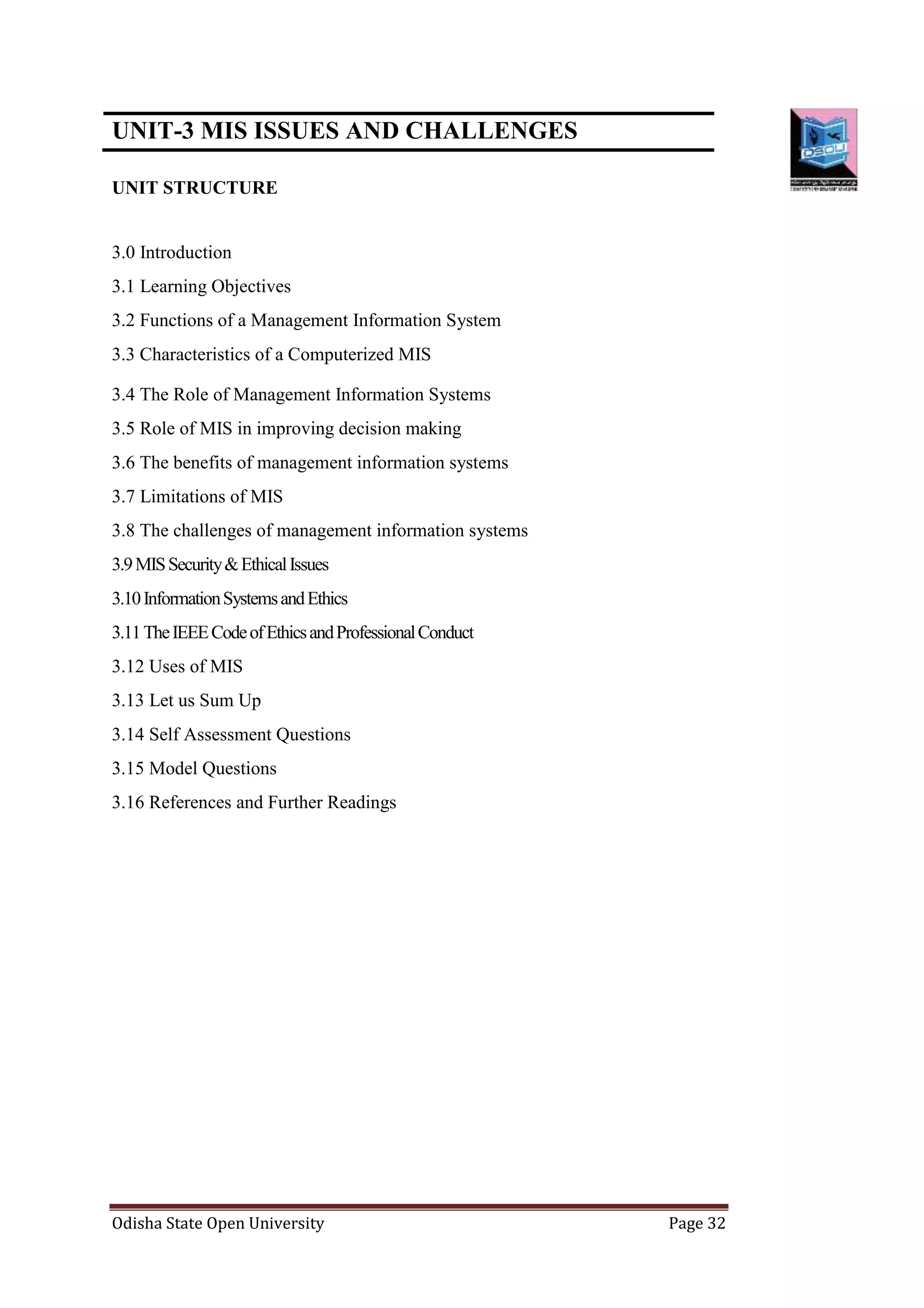 Odisha State Open University Page 32
UNIT-3 MIS ISSUES AND CHALLENGES
UNIT STRUCTURE
3.0 Introduction
3.1 Learning Objectives
3.2 Functions of a Management Information System
3.3 Characteristics of a Computerized MIS
3.4 The Role of Management Information Systems
3.5 Role of MIS in improving decision making
3.6 The benefits of management information systems
3.7 Limitations of MIS
3.8 The challenges of management information systems
3.9MISSecurity&EthicalIssues
3.10InformationSystemsandEthics
3.11TheIEEECodeofEthicsandProfessionalConduct
3.12 Uses of MIS
3.13 Let us Sum Up
3.14 Self Assessment Questions
3.15 Model Questions
3.16 References and Further Readings
 