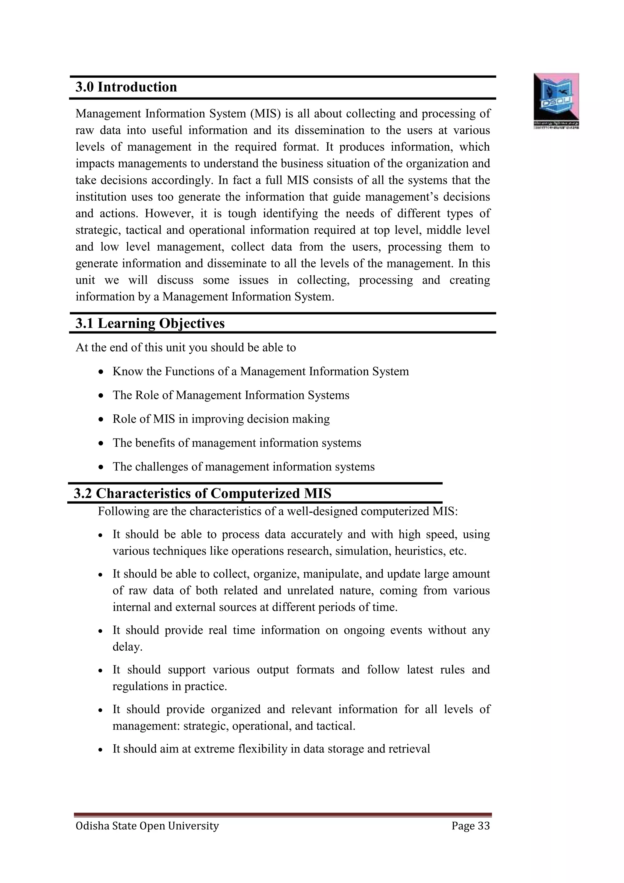 Odisha State Open University Page 33
3.0 Introduction
Management Information System (MIS) is all about collecting and processing of
raw data into useful information and its dissemination to the users at various
levels of management in the required format. It produces information, which
impacts managements to understand the business situation of the organization and
take decisions accordingly. In fact a full MIS consists of all the systems that the
institution uses too generate the information that guide management’s decisions
and actions. However, it is tough identifying the needs of different types of
strategic, tactical and operational information required at top level, middle level
and low level management, collect data from the users, processing them to
generate information and disseminate to all the levels of the management. In this
unit we will discuss some issues in collecting, processing and creating
information by a Management Information System.
3.1 Learning Objectives
At the end of this unit you should be able to
 Know the Functions of a Management Information System
 The Role of Management Information Systems
 Role of MIS in improving decision making
 The benefits of management information systems
 The challenges of management information systems
3.2 Characteristics of Computerized MIS
Following are the characteristics of a well-designed computerized MIS:
 It should be able to process data accurately and with high speed, using
various techniques like operations research, simulation, heuristics, etc.
 It should be able to collect, organize, manipulate, and update large amount
of raw data of both related and unrelated nature, coming from various
internal and external sources at different periods of time.
 It should provide real time information on ongoing events without any
delay.
 It should support various output formats and follow latest rules and
regulations in practice.
 It should provide organized and relevant information for all levels of
management: strategic, operational, and tactical.
 It should aim at extreme flexibility in data storage and retrieval
 