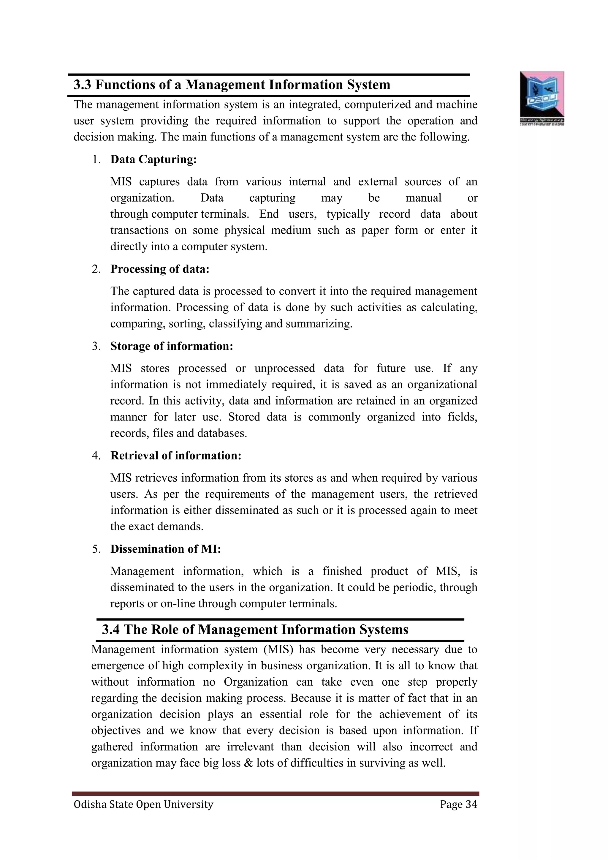 Odisha State Open University Page 34
3.3 Functions of a Management Information System
The management information system is an integrated, computerized and machine
user system providing the required information to support the operation and
decision making. The main functions of a management system are the following.
1. Data Capturing:
MIS captures data from various internal and external sources of an
organization. Data capturing may be manual or
through computer terminals. End users, typically record data about
transactions on some physical medium such as paper form or enter it
directly into a computer system.
2. Processing of data:
The captured data is processed to convert it into the required management
information. Processing of data is done by such activities as calculating,
comparing, sorting, classifying and summarizing.
3. Storage of information:
MIS stores processed or unprocessed data for future use. If any
information is not immediately required, it is saved as an organizational
record. In this activity, data and information are retained in an organized
manner for later use. Stored data is commonly organized into fields,
records, files and databases.
4. Retrieval of information:
MIS retrieves information from its stores as and when required by various
users. As per the requirements of the management users, the retrieved
information is either disseminated as such or it is processed again to meet
the exact demands.
5. Dissemination of MI:
Management information, which is a finished product of MIS, is
disseminated to the users in the organization. It could be periodic, through
reports or on-line through computer terminals.
3.4 The Role of Management Information Systems
Management information system (MIS) has become very necessary due to
emergence of high complexity in business organization. It is all to know that
without information no Organization can take even one step properly
regarding the decision making process. Because it is matter of fact that in an
organization decision plays an essential role for the achievement of its
objectives and we know that every decision is based upon information. If
gathered information are irrelevant than decision will also incorrect and
organization may face big loss & lots of difficulties in surviving as well.
 
