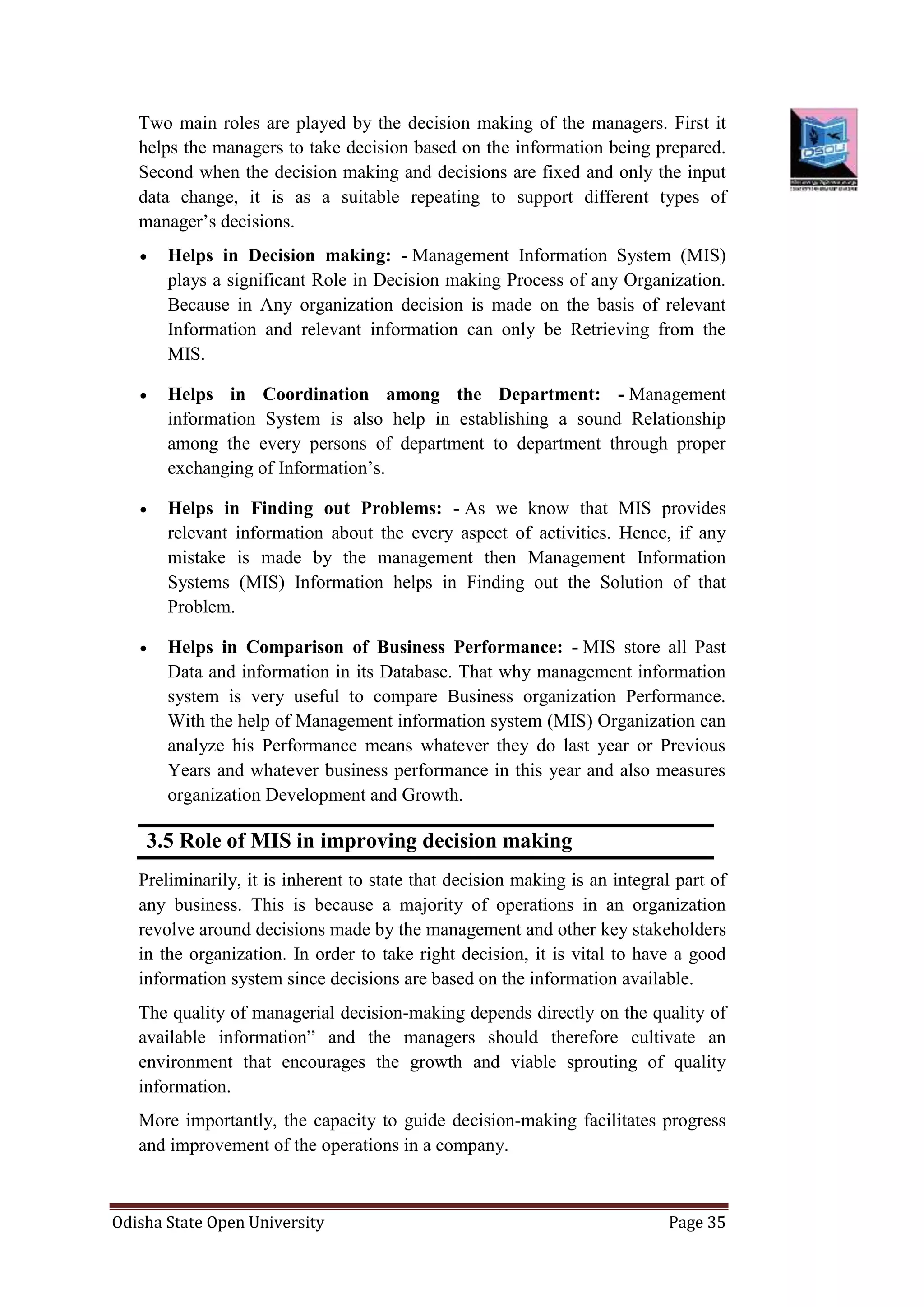 Odisha State Open University Page 35
Two main roles are played by the decision making of the managers. First it
helps the managers to take decision based on the information being prepared.
Second when the decision making and decisions are fixed and only the input
data change, it is as a suitable repeating to support different types of
manager’s decisions.
 Helps in Decision making: - Management Information System (MIS)
plays a significant Role in Decision making Process of any Organization.
Because in Any organization decision is made on the basis of relevant
Information and relevant information can only be Retrieving from the
MIS.
 Helps in Coordination among the Department: - Management
information System is also help in establishing a sound Relationship
among the every persons of department to department through proper
exchanging of Information’s.
 Helps in Finding out Problems: - As we know that MIS provides
relevant information about the every aspect of activities. Hence, if any
mistake is made by the management then Management Information
Systems (MIS) Information helps in Finding out the Solution of that
Problem.
 Helps in Comparison of Business Performance: - MIS store all Past
Data and information in its Database. That why management information
system is very useful to compare Business organization Performance.
With the help of Management information system (MIS) Organization can
analyze his Performance means whatever they do last year or Previous
Years and whatever business performance in this year and also measures
organization Development and Growth.
3.5 Role of MIS in improving decision making
Preliminarily, it is inherent to state that decision making is an integral part of
any business. This is because a majority of operations in an organization
revolve around decisions made by the management and other key stakeholders
in the organization. In order to take right decision, it is vital to have a good
information system since decisions are based on the information available.
The quality of managerial decision-making depends directly on the quality of
available information” and the managers should therefore cultivate an
environment that encourages the growth and viable sprouting of quality
information.
More importantly, the capacity to guide decision-making facilitates progress
and improvement of the operations in a company.
 