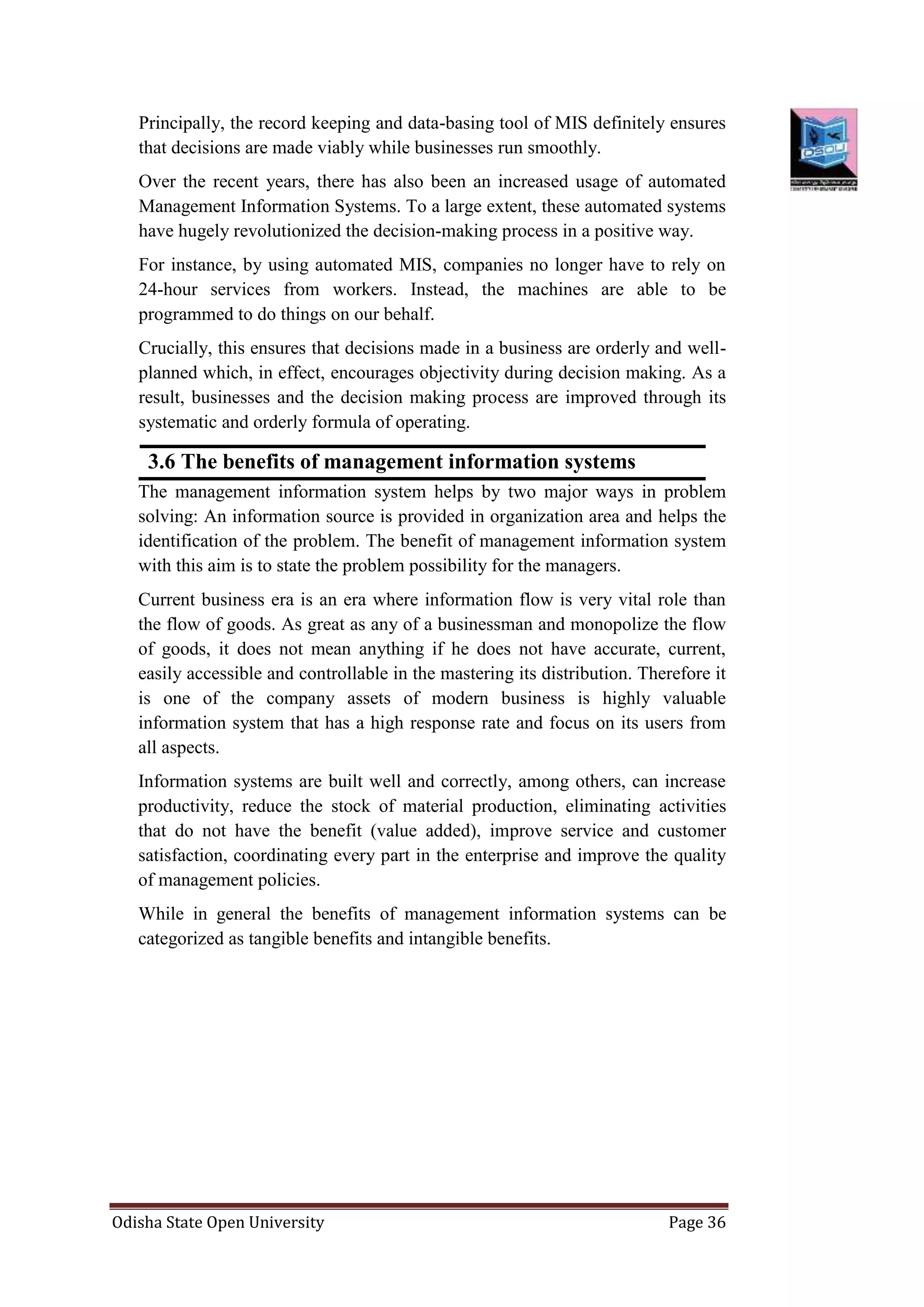 Odisha State Open University Page 36
Principally, the record keeping and data-basing tool of MIS definitely ensures
that decisions are made viably while businesses run smoothly.
Over the recent years, there has also been an increased usage of automated
Management Information Systems. To a large extent, these automated systems
have hugely revolutionized the decision-making process in a positive way.
For instance, by using automated MIS, companies no longer have to rely on
24-hour services from workers. Instead, the machines are able to be
programmed to do things on our behalf.
Crucially, this ensures that decisions made in a business are orderly and well-
planned which, in effect, encourages objectivity during decision making. As a
result, businesses and the decision making process are improved through its
systematic and orderly formula of operating.
3.6 The benefits of management information systems
The management information system helps by two major ways in problem
solving: An information source is provided in organization area and helps the
identification of the problem. The benefit of management information system
with this aim is to state the problem possibility for the managers.
Current business era is an era where information flow is very vital role than
the flow of goods. As great as any of a businessman and monopolize the flow
of goods, it does not mean anything if he does not have accurate, current,
easily accessible and controllable in the mastering its distribution. Therefore it
is one of the company assets of modern business is highly valuable
information system that has a high response rate and focus on its users from
all aspects.
Information systems are built well and correctly, among others, can increase
productivity, reduce the stock of material production, eliminating activities
that do not have the benefit (value added), improve service and customer
satisfaction, coordinating every part in the enterprise and improve the quality
of management policies.
While in general the benefits of management information systems can be
categorized as tangible benefits and intangible benefits.
 