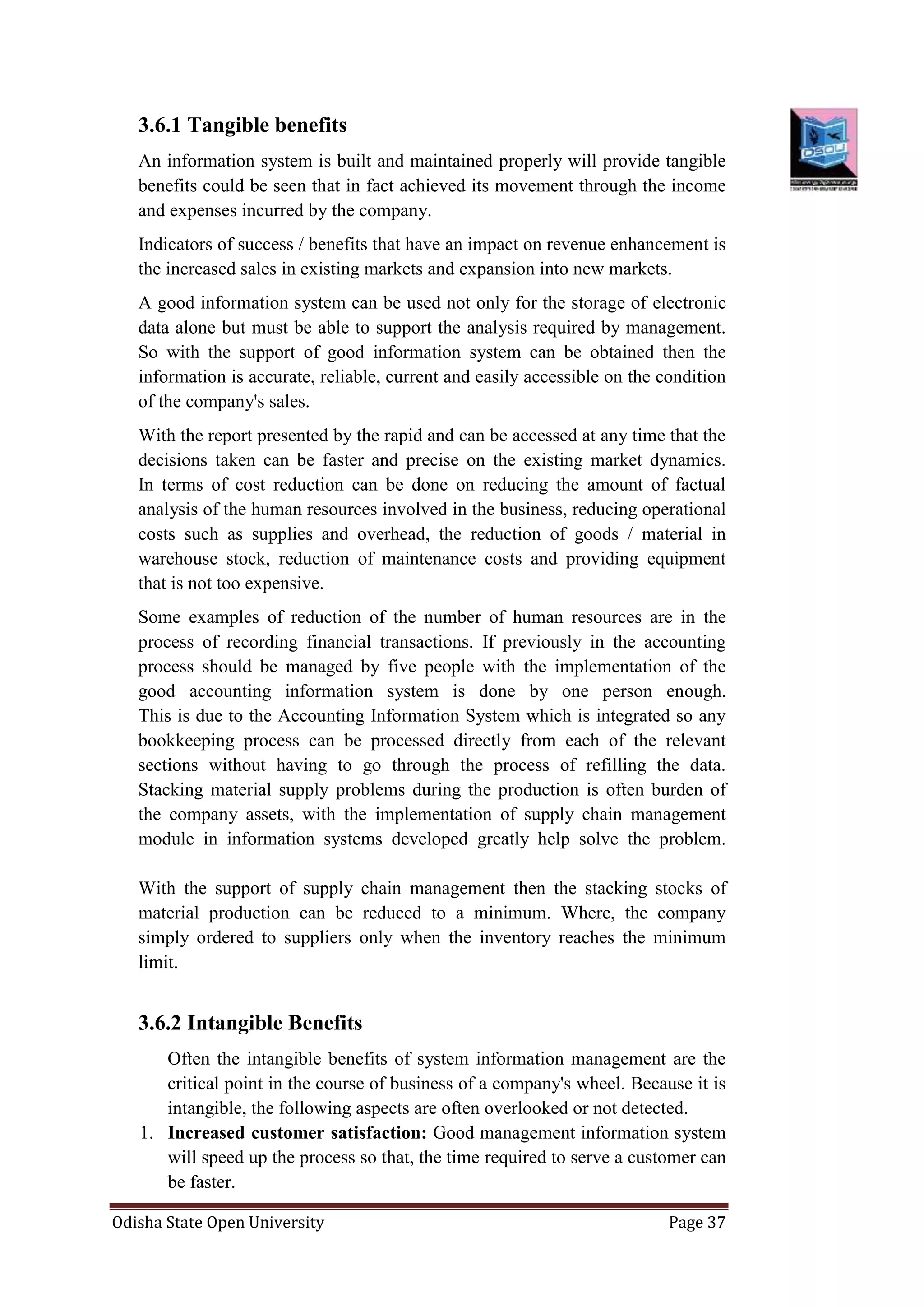 Odisha State Open University Page 37
3.6.1 Tangible benefits
An information system is built and maintained properly will provide tangible
benefits could be seen that in fact achieved its movement through the income
and expenses incurred by the company.
Indicators of success / benefits that have an impact on revenue enhancement is
the increased sales in existing markets and expansion into new markets.
A good information system can be used not only for the storage of electronic
data alone but must be able to support the analysis required by management.
So with the support of good information system can be obtained then the
information is accurate, reliable, current and easily accessible on the condition
of the company's sales.
With the report presented by the rapid and can be accessed at any time that the
decisions taken can be faster and precise on the existing market dynamics.
In terms of cost reduction can be done on reducing the amount of factual
analysis of the human resources involved in the business, reducing operational
costs such as supplies and overhead, the reduction of goods / material in
warehouse stock, reduction of maintenance costs and providing equipment
that is not too expensive.
Some examples of reduction of the number of human resources are in the
process of recording financial transactions. If previously in the accounting
process should be managed by five people with the implementation of the
good accounting information system is done by one person enough.
This is due to the Accounting Information System which is integrated so any
bookkeeping process can be processed directly from each of the relevant
sections without having to go through the process of refilling the data.
Stacking material supply problems during the production is often burden of
the company assets, with the implementation of supply chain management
module in information systems developed greatly help solve the problem.
With the support of supply chain management then the stacking stocks of
material production can be reduced to a minimum. Where, the company
simply ordered to suppliers only when the inventory reaches the minimum
limit.
3.6.2 Intangible Benefits
Often the intangible benefits of system information management are the
critical point in the course of business of a company's wheel. Because it is
intangible, the following aspects are often overlooked or not detected.
1. Increased customer satisfaction: Good management information system
will speed up the process so that, the time required to serve a customer can
be faster.
 