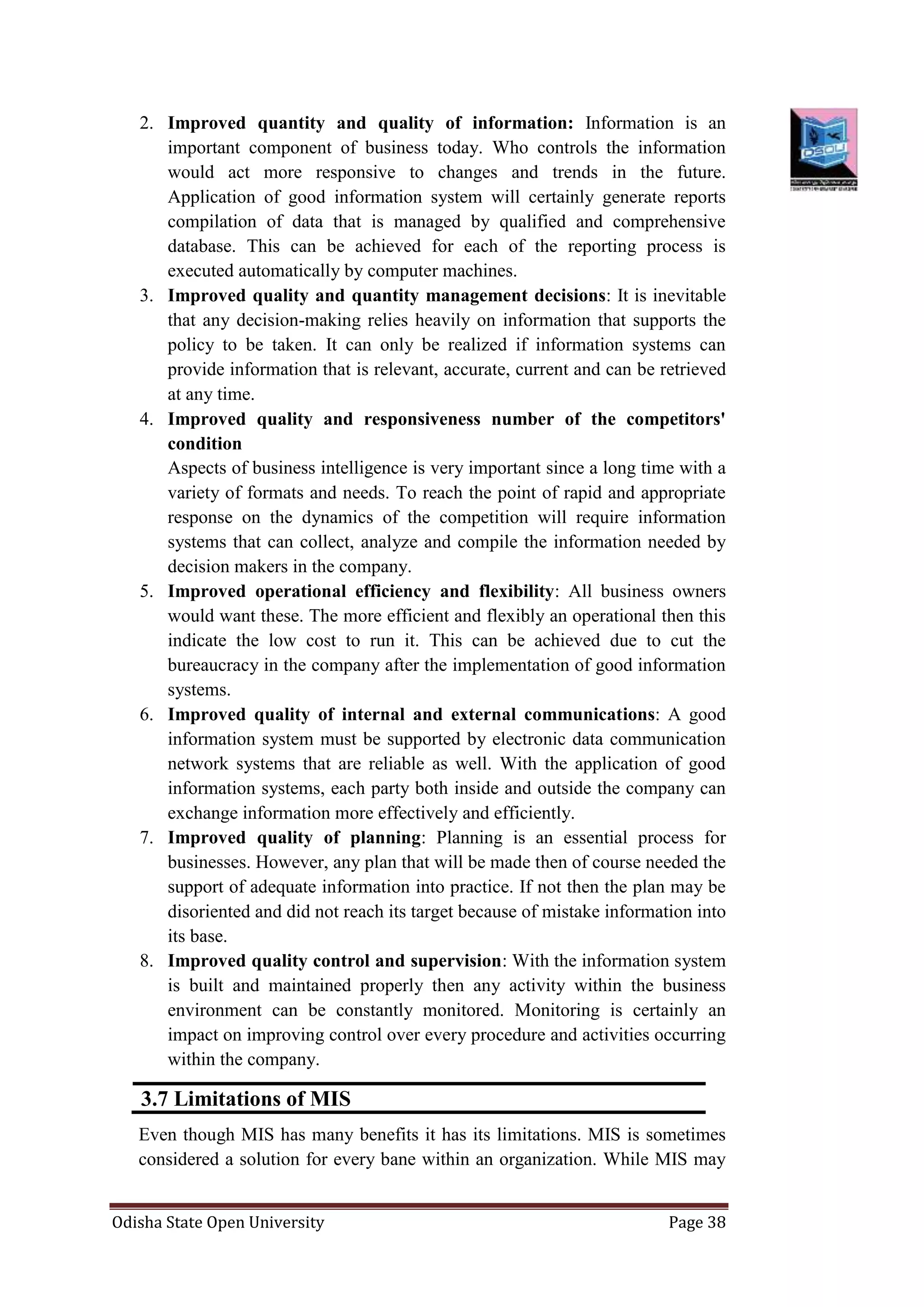 Odisha State Open University Page 38
2. Improved quantity and quality of information: Information is an
important component of business today. Who controls the information
would act more responsive to changes and trends in the future.
Application of good information system will certainly generate reports
compilation of data that is managed by qualified and comprehensive
database. This can be achieved for each of the reporting process is
executed automatically by computer machines.
3. Improved quality and quantity management decisions: It is inevitable
that any decision-making relies heavily on information that supports the
policy to be taken. It can only be realized if information systems can
provide information that is relevant, accurate, current and can be retrieved
at any time.
4. Improved quality and responsiveness number of the competitors'
condition
Aspects of business intelligence is very important since a long time with a
variety of formats and needs. To reach the point of rapid and appropriate
response on the dynamics of the competition will require information
systems that can collect, analyze and compile the information needed by
decision makers in the company.
5. Improved operational efficiency and flexibility: All business owners
would want these. The more efficient and flexibly an operational then this
indicate the low cost to run it. This can be achieved due to cut the
bureaucracy in the company after the implementation of good information
systems.
6. Improved quality of internal and external communications: A good
information system must be supported by electronic data communication
network systems that are reliable as well. With the application of good
information systems, each party both inside and outside the company can
exchange information more effectively and efficiently.
7. Improved quality of planning: Planning is an essential process for
businesses. However, any plan that will be made then of course needed the
support of adequate information into practice. If not then the plan may be
disoriented and did not reach its target because of mistake information into
its base.
8. Improved quality control and supervision: With the information system
is built and maintained properly then any activity within the business
environment can be constantly monitored. Monitoring is certainly an
impact on improving control over every procedure and activities occurring
within the company.
3.7 Limitations of MIS
Even though MIS has many benefits it has its limitations. MIS is sometimes
considered a solution for every bane within an organization. While MIS may
 
