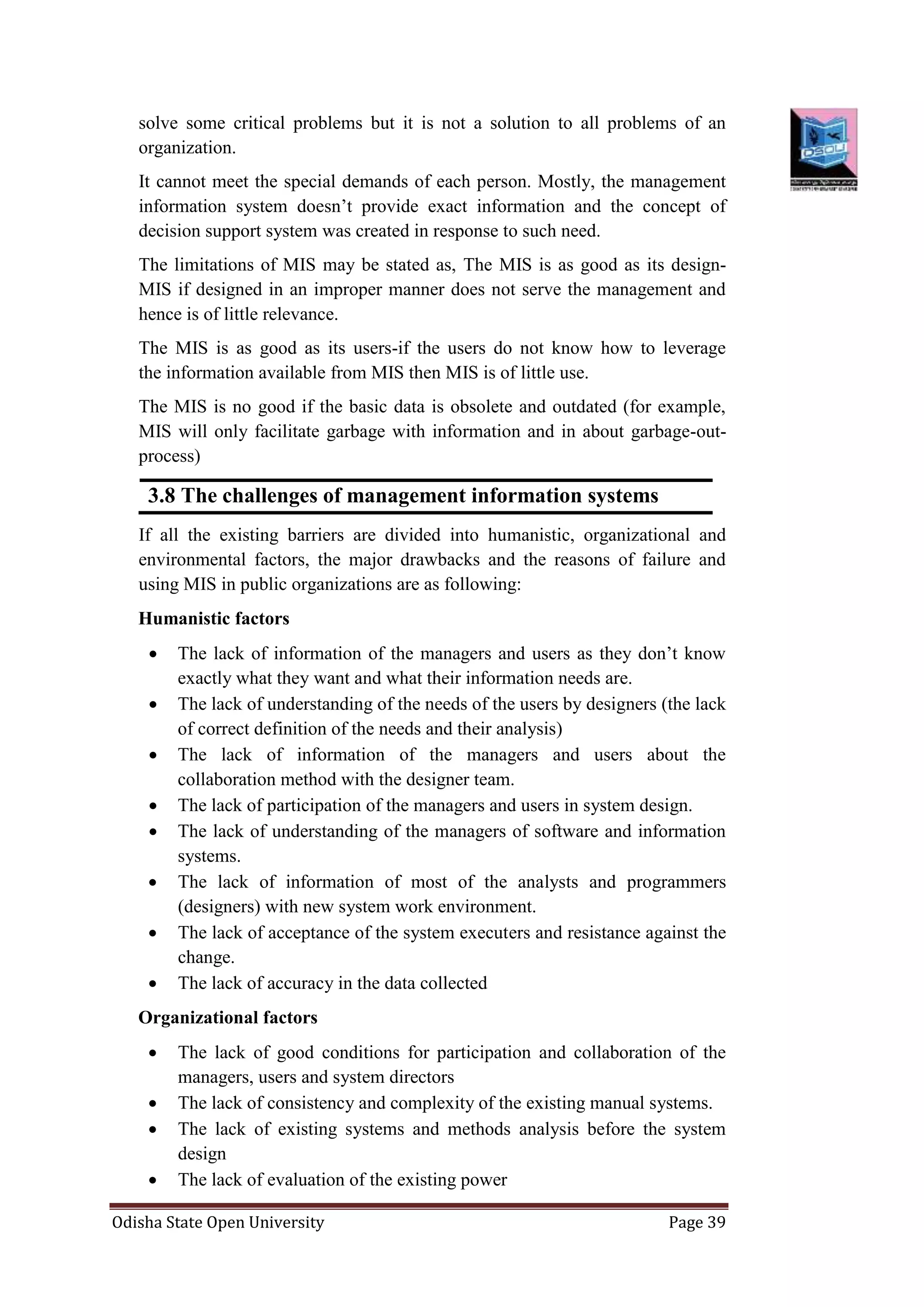 Odisha State Open University Page 39
solve some critical problems but it is not a solution to all problems of an
organization.
It cannot meet the special demands of each person. Mostly, the management
information system doesn’t provide exact information and the concept of
decision support system was created in response to such need.
The limitations of MIS may be stated as, The MIS is as good as its design-
MIS if designed in an improper manner does not serve the management and
hence is of little relevance.
The MIS is as good as its users-if the users do not know how to leverage
the information available from MIS then MIS is of little use.
The MIS is no good if the basic data is obsolete and outdated (for example,
MIS will only facilitate garbage with information and in about garbage-out-
process)
3.8 The challenges of management information systems
If all the existing barriers are divided into humanistic, organizational and
environmental factors, the major drawbacks and the reasons of failure and
using MIS in public organizations are as following:
Humanistic factors
 The lack of information of the managers and users as they don’t know
exactly what they want and what their information needs are.
 The lack of understanding of the needs of the users by designers (the lack
of correct definition of the needs and their analysis)
 The lack of information of the managers and users about the
collaboration method with the designer team.
 The lack of participation of the managers and users in system design.
 The lack of understanding of the managers of software and information
systems.
 The lack of information of most of the analysts and programmers
(designers) with new system work environment.
 The lack of acceptance of the system executers and resistance against the
change.
 The lack of accuracy in the data collected
Organizational factors
 The lack of good conditions for participation and collaboration of the
managers, users and system directors
 The lack of consistency and complexity of the existing manual systems.
 The lack of existing systems and methods analysis before the system
design
 The lack of evaluation of the existing power
 
