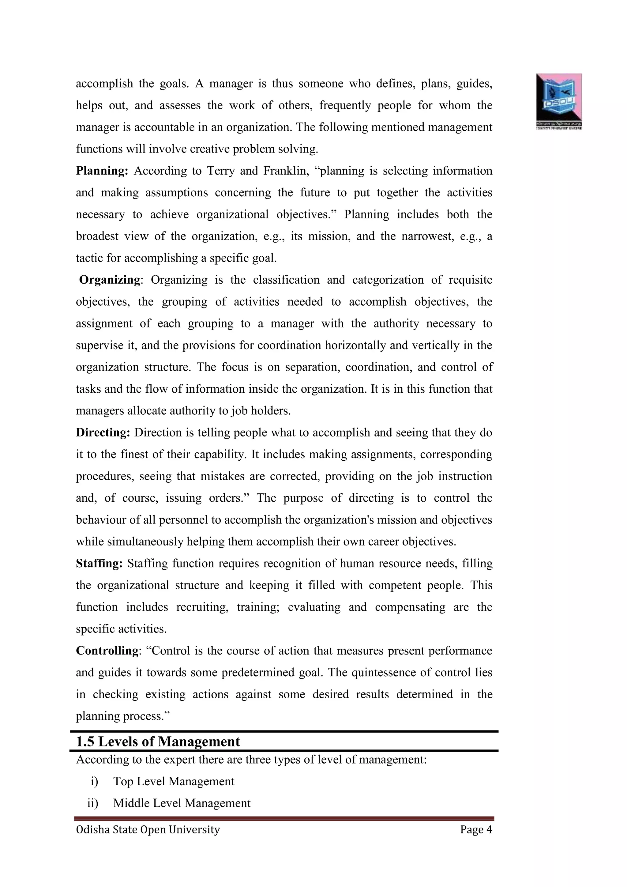 Odisha State Open University Page 4
accomplish the goals. A manager is thus someone who defines, plans, guides,
helps out, and assesses the work of others, frequently people for whom the
manager is accountable in an organization. The following mentioned management
functions will involve creative problem solving.
Planning: According to Terry and Franklin, “planning is selecting information
and making assumptions concerning the future to put together the activities
necessary to achieve organizational objectives.” Planning includes both the
broadest view of the organization, e.g., its mission, and the narrowest, e.g., a
tactic for accomplishing a specific goal.
Organizing: Organizing is the classification and categorization of requisite
objectives, the grouping of activities needed to accomplish objectives, the
assignment of each grouping to a manager with the authority necessary to
supervise it, and the provisions for coordination horizontally and vertically in the
organization structure. The focus is on separation, coordination, and control of
tasks and the flow of information inside the organization. It is in this function that
managers allocate authority to job holders.
Directing: Direction is telling people what to accomplish and seeing that they do
it to the finest of their capability. It includes making assignments, corresponding
procedures, seeing that mistakes are corrected, providing on the job instruction
and, of course, issuing orders.” The purpose of directing is to control the
behaviour of all personnel to accomplish the organization's mission and objectives
while simultaneously helping them accomplish their own career objectives.
Staffing: Staffing function requires recognition of human resource needs, filling
the organizational structure and keeping it filled with competent people. This
function includes recruiting, training; evaluating and compensating are the
specific activities.
Controlling: “Control is the course of action that measures present performance
and guides it towards some predetermined goal. The quintessence of control lies
in checking existing actions against some desired results determined in the
planning process.”
1.5 Levels of Management
According to the expert there are three types of level of management:
i) Top Level Management
ii) Middle Level Management
 