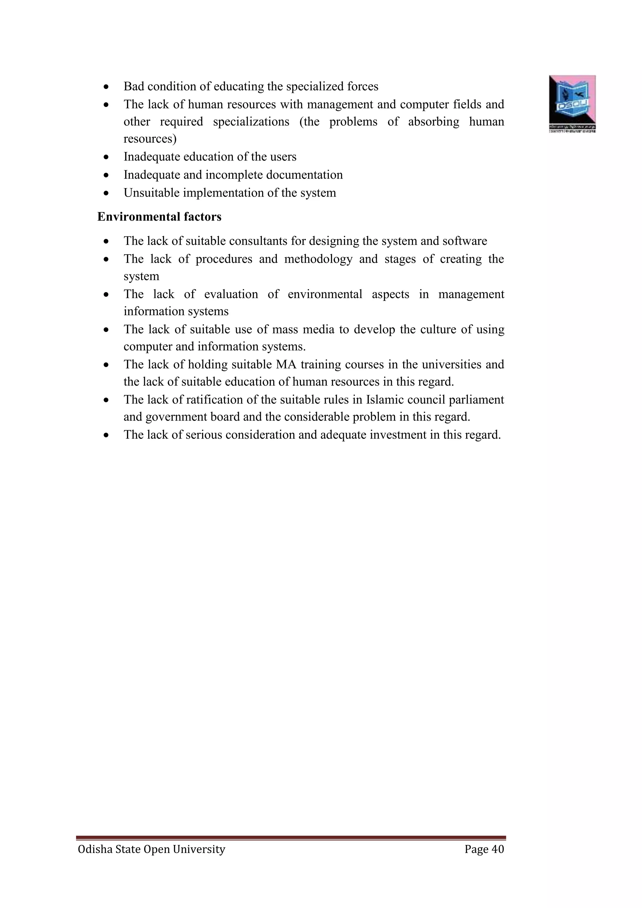 Odisha State Open University Page 40
 Bad condition of educating the specialized forces
 The lack of human resources with management and computer fields and
other required specializations (the problems of absorbing human
resources)
 Inadequate education of the users
 Inadequate and incomplete documentation
 Unsuitable implementation of the system
Environmental factors
 The lack of suitable consultants for designing the system and software
 The lack of procedures and methodology and stages of creating the
system
 The lack of evaluation of environmental aspects in management
information systems
 The lack of suitable use of mass media to develop the culture of using
computer and information systems.
 The lack of holding suitable MA training courses in the universities and
the lack of suitable education of human resources in this regard.
 The lack of ratification of the suitable rules in Islamic council parliament
and government board and the considerable problem in this regard.
 The lack of serious consideration and adequate investment in this regard.
 