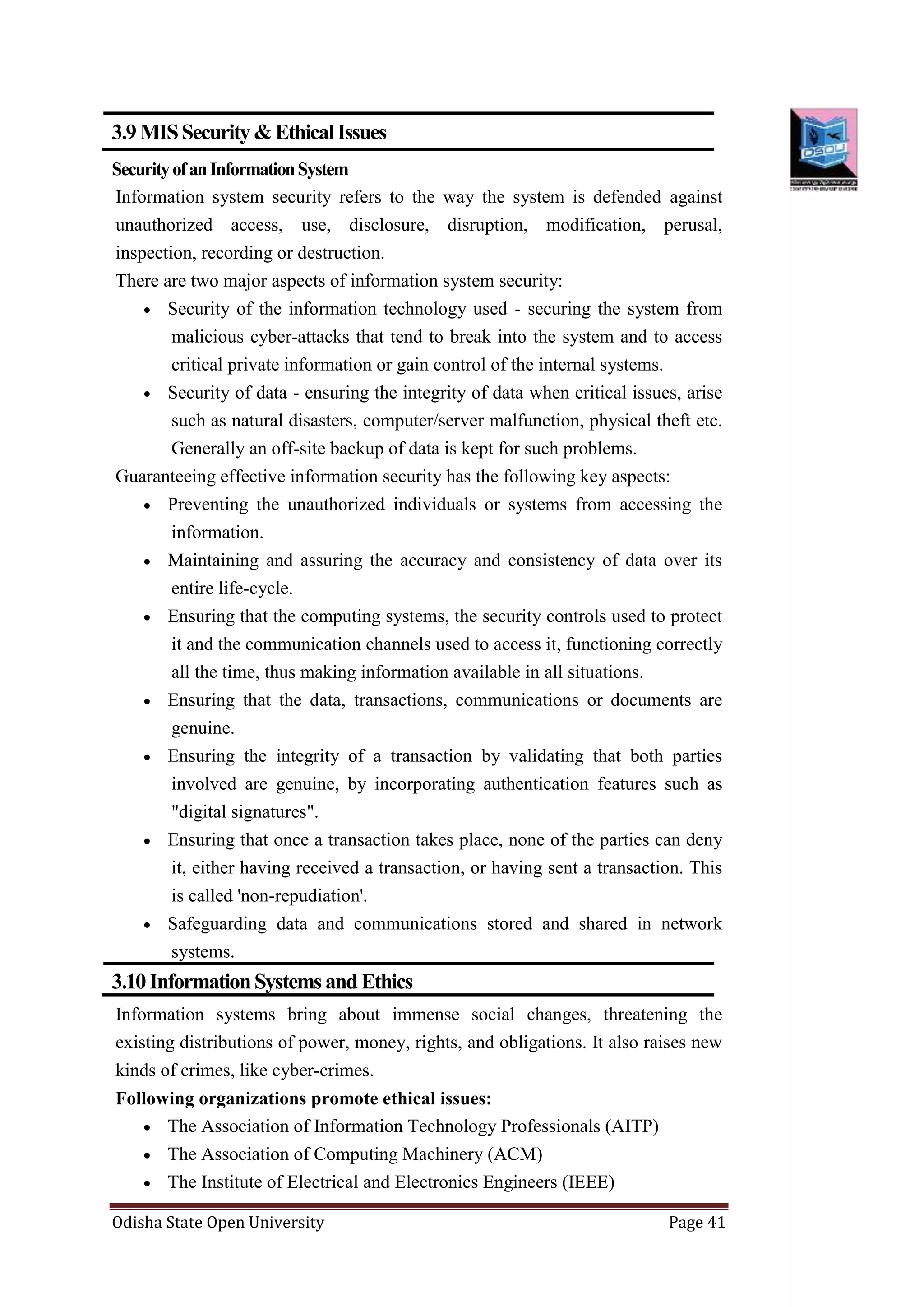 Odisha State Open University Page 41
3.9MISSecurity&EthicalIssues
SecurityofanInformationSystem
Information system security refers to the way the system is defended against
unauthorized access, use, disclosure, disruption, modification, perusal,
inspection, recording or destruction.
There are two major aspects of information system security:
 Security of the information technology used - securing the system from
malicious cyber-attacks that tend to break into the system and to access
critical private information or gain control of the internal systems.
 Security of data - ensuring the integrity of data when critical issues, arise
such as natural disasters, computer/server malfunction, physical theft etc.
Generally an off-site backup of data is kept for such problems.
Guaranteeing effective information security has the following key aspects:
 Preventing the unauthorized individuals or systems from accessing the
information.
 Maintaining and assuring the accuracy and consistency of data over its
entire life-cycle.
 Ensuring that the computing systems, the security controls used to protect
it and the communication channels used to access it, functioning correctly
all the time, thus making information available in all situations.
 Ensuring that the data, transactions, communications or documents are
genuine.
 Ensuring the integrity of a transaction by validating that both parties
involved are genuine, by incorporating authentication features such as
"digital signatures".
 Ensuring that once a transaction takes place, none of the parties can deny
it, either having received a transaction, or having sent a transaction. This
is called 'non-repudiation'.
 Safeguarding data and communications stored and shared in network
systems.
3.10InformationSystemsandEthics
Information systems bring about immense social changes, threatening the
existing distributions of power, money, rights, and obligations. It also raises new
kinds of crimes, like cyber-crimes.
Following organizations promote ethical issues:
 The Association of Information Technology Professionals (AITP)
 The Association of Computing Machinery (ACM)
 The Institute of Electrical and Electronics Engineers (IEEE)
 
