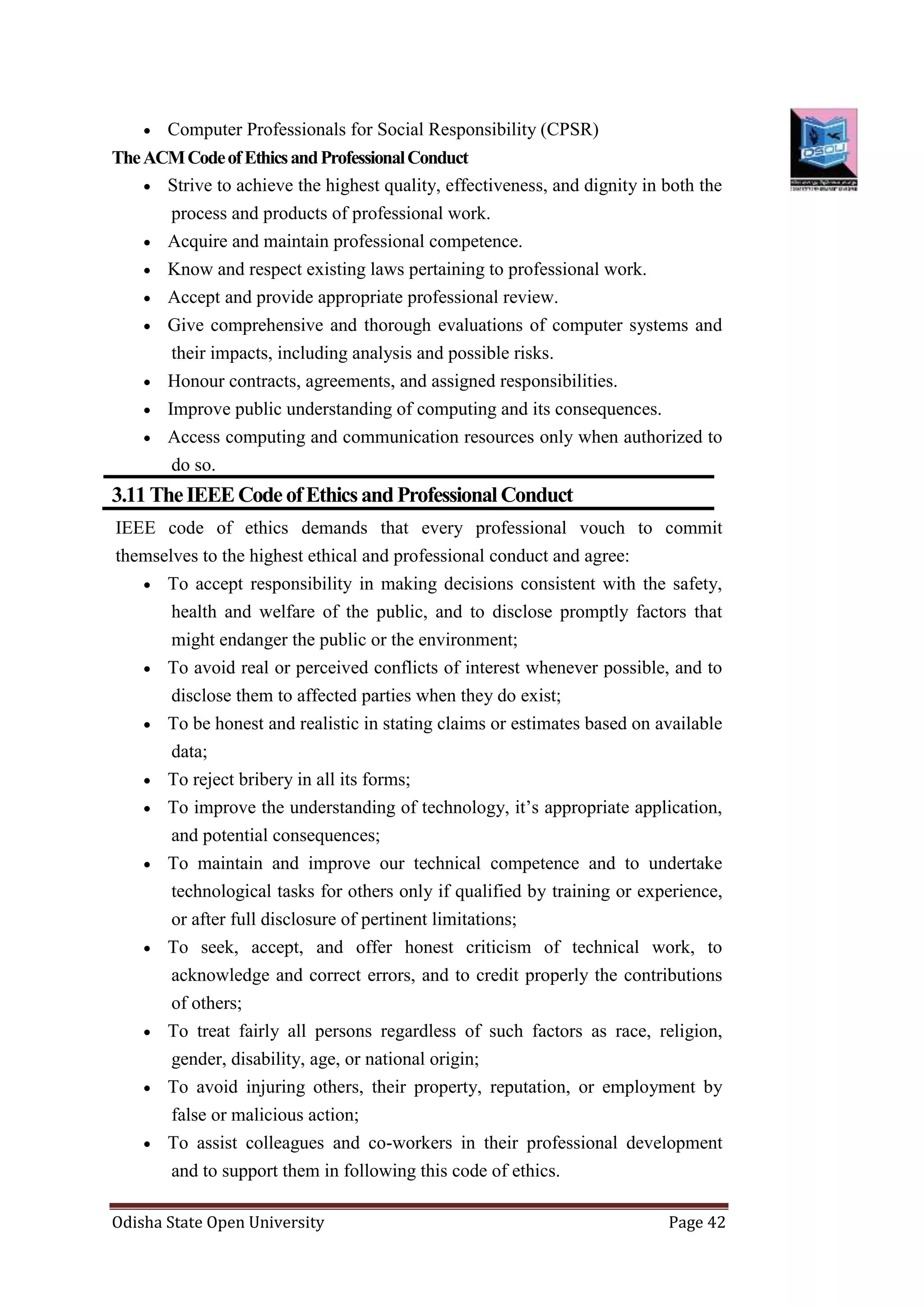 Odisha State Open University Page 42
 Computer Professionals for Social Responsibility (CPSR)
TheACMCodeofEthicsandProfessionalConduct
 Strive to achieve the highest quality, effectiveness, and dignity in both the
process and products of professional work.
 Acquire and maintain professional competence.
 Know and respect existing laws pertaining to professional work.
 Accept and provide appropriate professional review.
 Give comprehensive and thorough evaluations of computer systems and
their impacts, including analysis and possible risks.
 Honour contracts, agreements, and assigned responsibilities.
 Improve public understanding of computing and its consequences.
 Access computing and communication resources only when authorized to
do so.
3.11TheIEEECodeofEthicsandProfessional Conduct
IEEE code of ethics demands that every professional vouch to commit
themselves to the highest ethical and professional conduct and agree:
 To accept responsibility in making decisions consistent with the safety,
health and welfare of the public, and to disclose promptly factors that
might endanger the public or the environment;
 To avoid real or perceived conflicts of interest whenever possible, and to
disclose them to affected parties when they do exist;
 To be honest and realistic in stating claims or estimates based on available
data;
 To reject bribery in all its forms;
 To improve the understanding of technology, it’s appropriate application,
and potential consequences;
 To maintain and improve our technical competence and to undertake
technological tasks for others only if qualified by training or experience,
or after full disclosure of pertinent limitations;
 To seek, accept, and offer honest criticism of technical work, to
acknowledge and correct errors, and to credit properly the contributions
of others;
 To treat fairly all persons regardless of such factors as race, religion,
gender, disability, age, or national origin;
 To avoid injuring others, their property, reputation, or employment by
false or malicious action;
 To assist colleagues and co-workers in their professional development
and to support them in following this code of ethics.
 