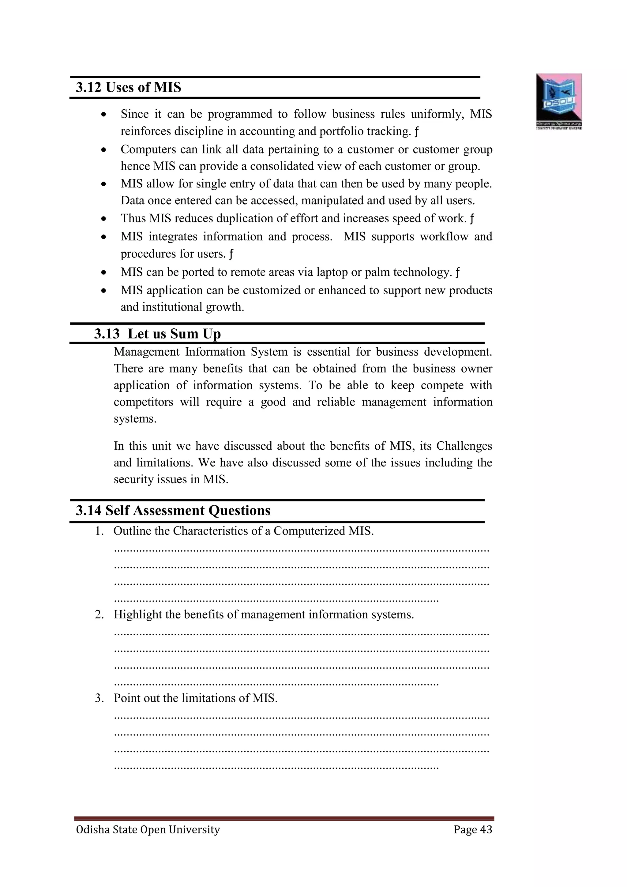 Odisha State Open University Page 43
3.12 Uses of MIS
 Since it can be programmed to follow business rules uniformly, MIS
reinforces discipline in accounting and portfolio tracking. ƒ
 Computers can link all data pertaining to a customer or customer group
hence MIS can provide a consolidated view of each customer or group.
 MIS allow for single entry of data that can then be used by many people.
Data once entered can be accessed, manipulated and used by all users.
 Thus MIS reduces duplication of effort and increases speed of work. ƒ
 MIS integrates information and process. MIS supports workflow and
procedures for users. ƒ
 MIS can be ported to remote areas via laptop or palm technology. ƒ
 MIS application can be customized or enhanced to support new products
and institutional growth.
3.13 Let us Sum Up
Management Information System is essential for business development.
There are many benefits that can be obtained from the business owner
application of information systems. To be able to keep compete with
competitors will require a good and reliable management information
systems.
In this unit we have discussed about the benefits of MIS, its Challenges
and limitations. We have also discussed some of the issues including the
security issues in MIS.
3.14 Self Assessment Questions
1. Outline the Characteristics of a Computerized MIS.
.......................................................................................................................
.......................................................................................................................
.......................................................................................................................
.......................................................................................................
2. Highlight the benefits of management information systems.
.......................................................................................................................
.......................................................................................................................
.......................................................................................................................
.......................................................................................................
3. Point out the limitations of MIS.
.......................................................................................................................
.......................................................................................................................
.......................................................................................................................
.......................................................................................................
 
