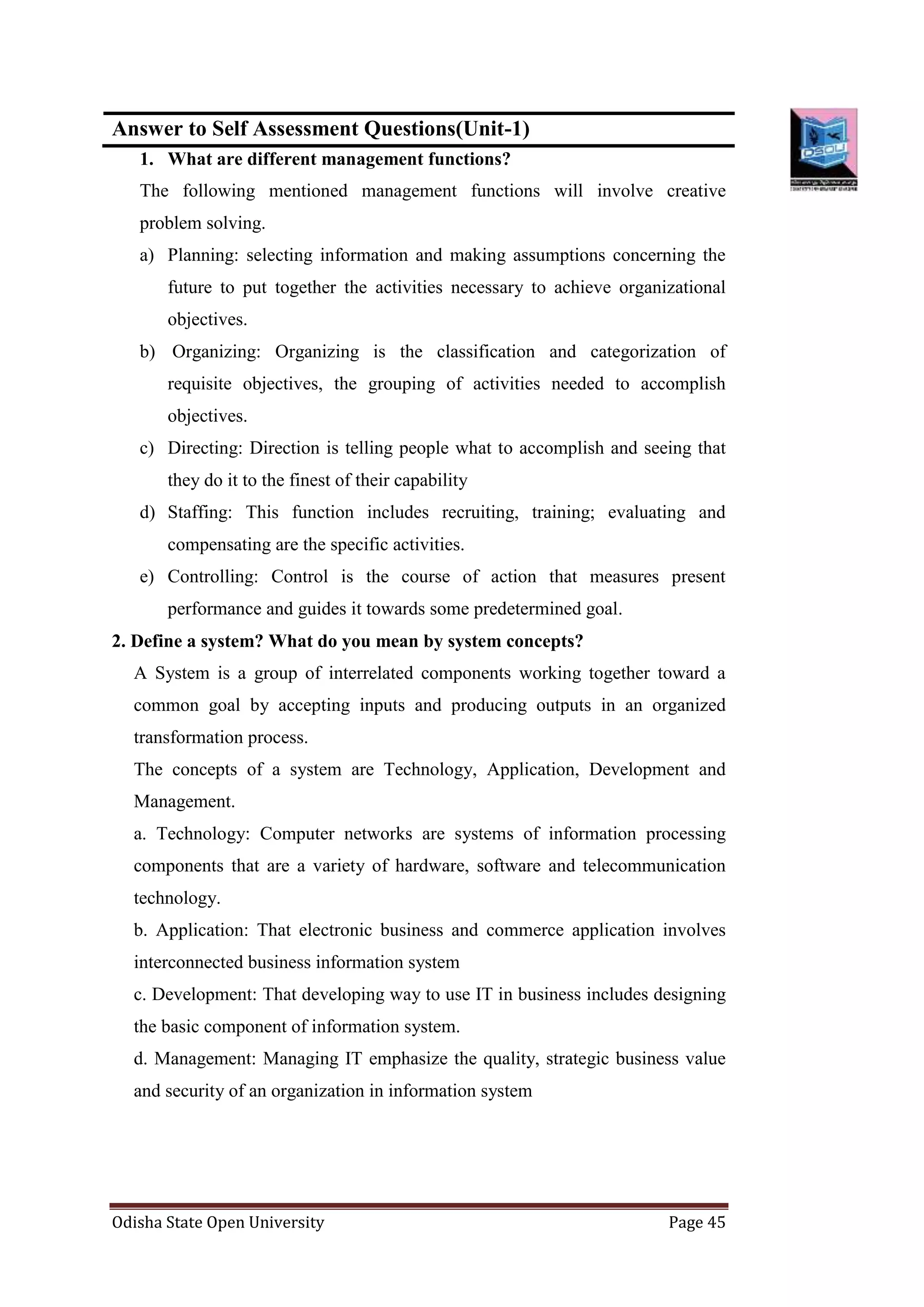Odisha State Open University Page 45
Answer to Self Assessment Questions(Unit-1)
1. What are different management functions?
The following mentioned management functions will involve creative
problem solving.
a) Planning: selecting information and making assumptions concerning the
future to put together the activities necessary to achieve organizational
objectives.
b) Organizing: Organizing is the classification and categorization of
requisite objectives, the grouping of activities needed to accomplish
objectives.
c) Directing: Direction is telling people what to accomplish and seeing that
they do it to the finest of their capability
d) Staffing: This function includes recruiting, training; evaluating and
compensating are the specific activities.
e) Controlling: Control is the course of action that measures present
performance and guides it towards some predetermined goal.
2. Define a system? What do you mean by system concepts?
A System is a group of interrelated components working together toward a
common goal by accepting inputs and producing outputs in an organized
transformation process.
The concepts of a system are Technology, Application, Development and
Management.
a. Technology: Computer networks are systems of information processing
components that are a variety of hardware, software and telecommunication
technology.
b. Application: That electronic business and commerce application involves
interconnected business information system
c. Development: That developing way to use IT in business includes designing
the basic component of information system.
d. Management: Managing IT emphasize the quality, strategic business value
and security of an organization in information system
 