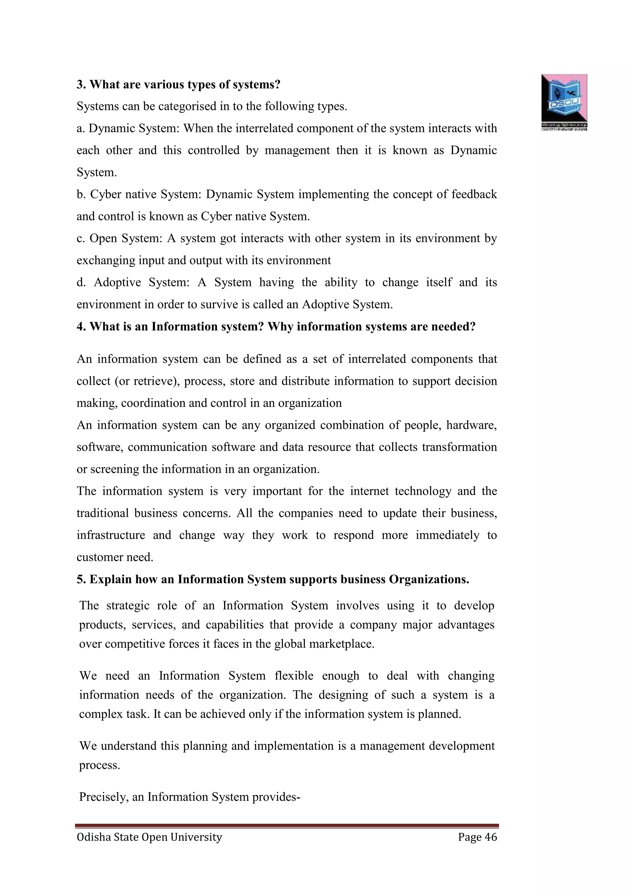 Odisha State Open University Page 46
3. What are various types of systems?
Systems can be categorised in to the following types.
a. Dynamic System: When the interrelated component of the system interacts with
each other and this controlled by management then it is known as Dynamic
System.
b. Cyber native System: Dynamic System implementing the concept of feedback
and control is known as Cyber native System.
c. Open System: A system got interacts with other system in its environment by
exchanging input and output with its environment
d. Adoptive System: A System having the ability to change itself and its
environment in order to survive is called an Adoptive System.
4. What is an Information system? Why information systems are needed?
An information system can be defined as a set of interrelated components that
collect (or retrieve), process, store and distribute information to support decision
making, coordination and control in an organization
An information system can be any organized combination of people, hardware,
software, communication software and data resource that collects transformation
or screening the information in an organization.
The information system is very important for the internet technology and the
traditional business concerns. All the companies need to update their business,
infrastructure and change way they work to respond more immediately to
customer need.
5. Explain how an Information System supports business Organizations.
The strategic role of an Information System involves using it to develop
products, services, and capabilities that provide a company major advantages
over competitive forces it faces in the global marketplace.
We need an Information System flexible enough to deal with changing
information needs of the organization. The designing of such a system is a
complex task. It can be achieved only if the information system is planned.
We understand this planning and implementation is a management development
process.
Precisely, an Information System provides-
 