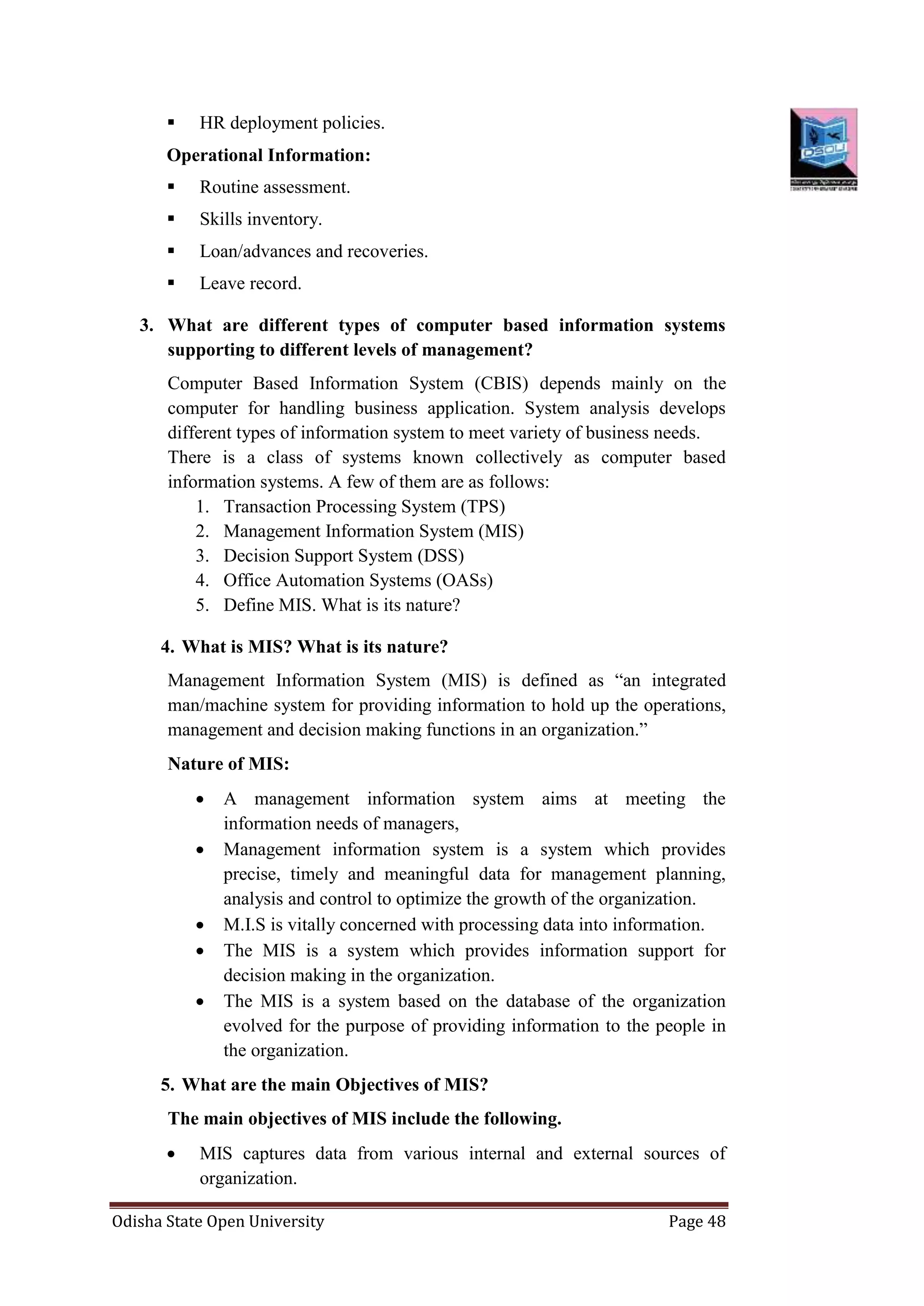 Odisha State Open University Page 48
 HR deployment policies.
Operational Information:
 Routine assessment.
 Skills inventory.
 Loan/advances and recoveries.
 Leave record.
3. What are different types of computer based information systems
supporting to different levels of management?
Computer Based Information System (CBIS) depends mainly on the
computer for handling business application. System analysis develops
different types of information system to meet variety of business needs.
There is a class of systems known collectively as computer based
information systems. A few of them are as follows:
1. Transaction Processing System (TPS)
2. Management Information System (MIS)
3. Decision Support System (DSS)
4. Office Automation Systems (OASs)
5. Define MIS. What is its nature?
4. What is MIS? What is its nature?
Management Information System (MIS) is defined as “an integrated
man/machine system for providing information to hold up the operations,
management and decision making functions in an organization.”
Nature of MIS:
 A management information system aims at meeting the
information needs of managers,
 Management information system is a system which provides
precise, timely and meaningful data for management planning,
analysis and control to optimize the growth of the organization.
 M.I.S is vitally concerned with processing data into information.
 The MIS is a system which provides information support for
decision making in the organization.
 The MIS is a system based on the database of the organization
evolved for the purpose of providing information to the people in
the organization.
5. What are the main Objectives of MIS?
The main objectives of MIS include the following.
 MIS captures data from various internal and external sources of
organization.
 