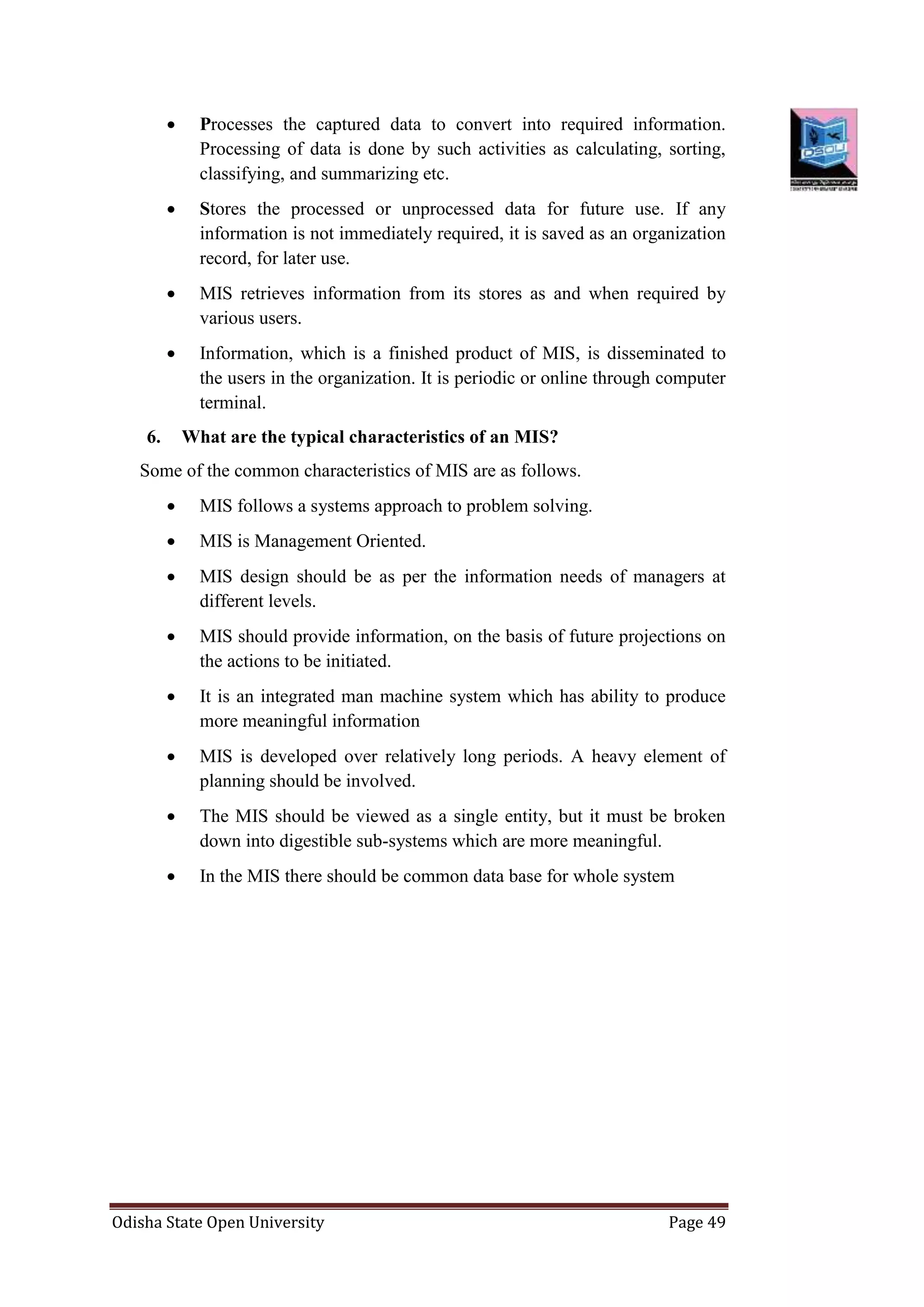 Odisha State Open University Page 49
 Processes the captured data to convert into required information.
Processing of data is done by such activities as calculating, sorting,
classifying, and summarizing etc.
 Stores the processed or unprocessed data for future use. If any
information is not immediately required, it is saved as an organization
record, for later use.
 MIS retrieves information from its stores as and when required by
various users.
 Information, which is a finished product of MIS, is disseminated to
the users in the organization. It is periodic or online through computer
terminal.
6. What are the typical characteristics of an MIS?
Some of the common characteristics of MIS are as follows.
 MIS follows a systems approach to problem solving.
 MIS is Management Oriented.
 MIS design should be as per the information needs of managers at
different levels.
 MIS should provide information, on the basis of future projections on
the actions to be initiated.
 It is an integrated man machine system which has ability to produce
more meaningful information
 MIS is developed over relatively long periods. A heavy element of
planning should be involved.
 The MIS should be viewed as a single entity, but it must be broken
down into digestible sub-systems which are more meaningful.
 In the MIS there should be common data base for whole system
 