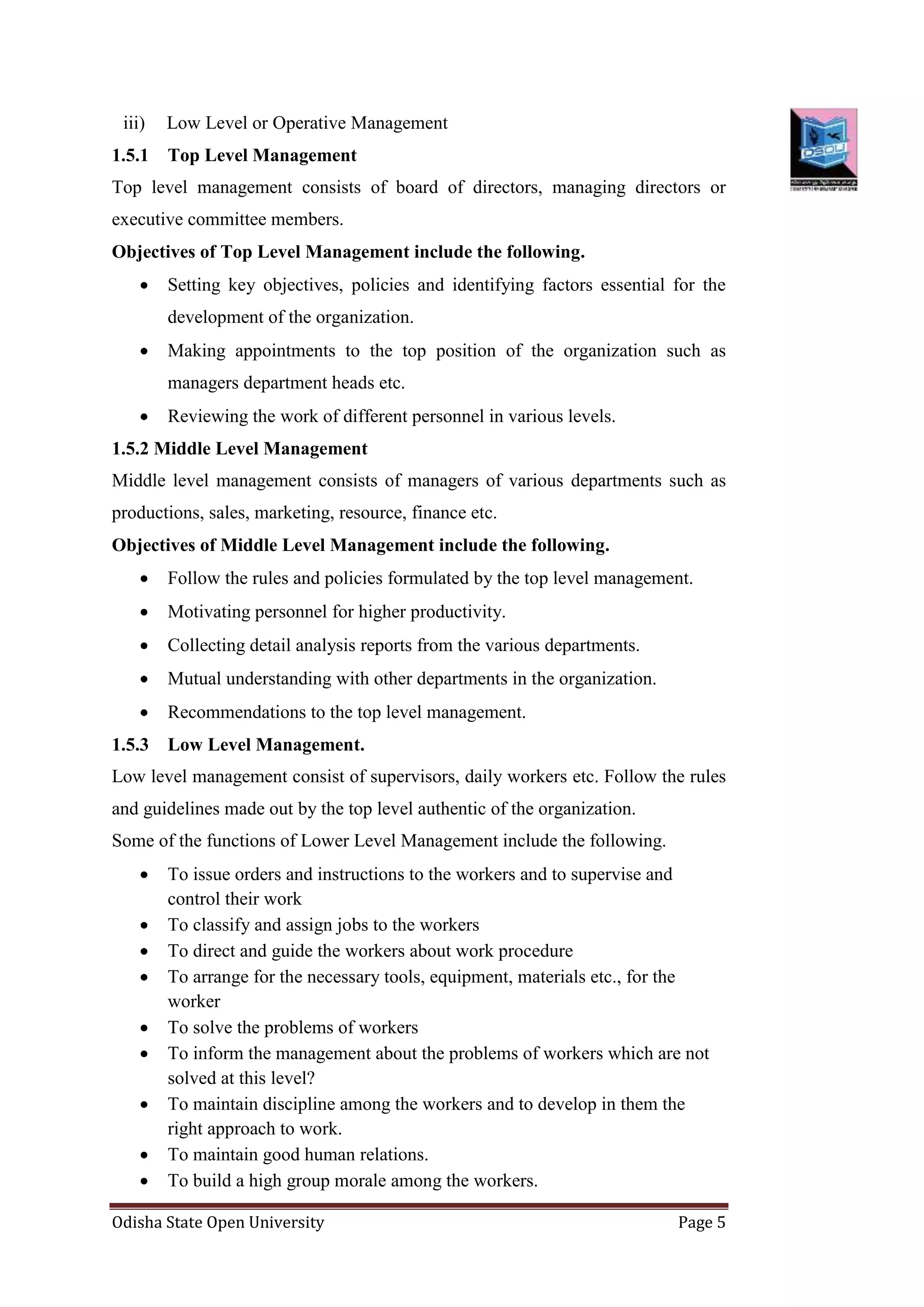Odisha State Open University Page 5
iii) Low Level or Operative Management
1.5.1 Top Level Management
Top level management consists of board of directors, managing directors or
executive committee members.
Objectives of Top Level Management include the following.
 Setting key objectives, policies and identifying factors essential for the
development of the organization.
 Making appointments to the top position of the organization such as
managers department heads etc.
 Reviewing the work of different personnel in various levels.
1.5.2 Middle Level Management
Middle level management consists of managers of various departments such as
productions, sales, marketing, resource, finance etc.
Objectives of Middle Level Management include the following.
 Follow the rules and policies formulated by the top level management.
 Motivating personnel for higher productivity.
 Collecting detail analysis reports from the various departments.
 Mutual understanding with other departments in the organization.
 Recommendations to the top level management.
1.5.3 Low Level Management.
Low level management consist of supervisors, daily workers etc. Follow the rules
and guidelines made out by the top level authentic of the organization.
Some of the functions of Lower Level Management include the following.
 To issue orders and instructions to the workers and to supervise and
control their work
 To classify and assign jobs to the workers
 To direct and guide the workers about work procedure
 To arrange for the necessary tools, equipment, materials etc., for the
worker
 To solve the problems of workers
 To inform the management about the problems of workers which are not
solved at this level?
 To maintain discipline among the workers and to develop in them the
right approach to work.
 To maintain good human relations.
 To build a high group morale among the workers.
 