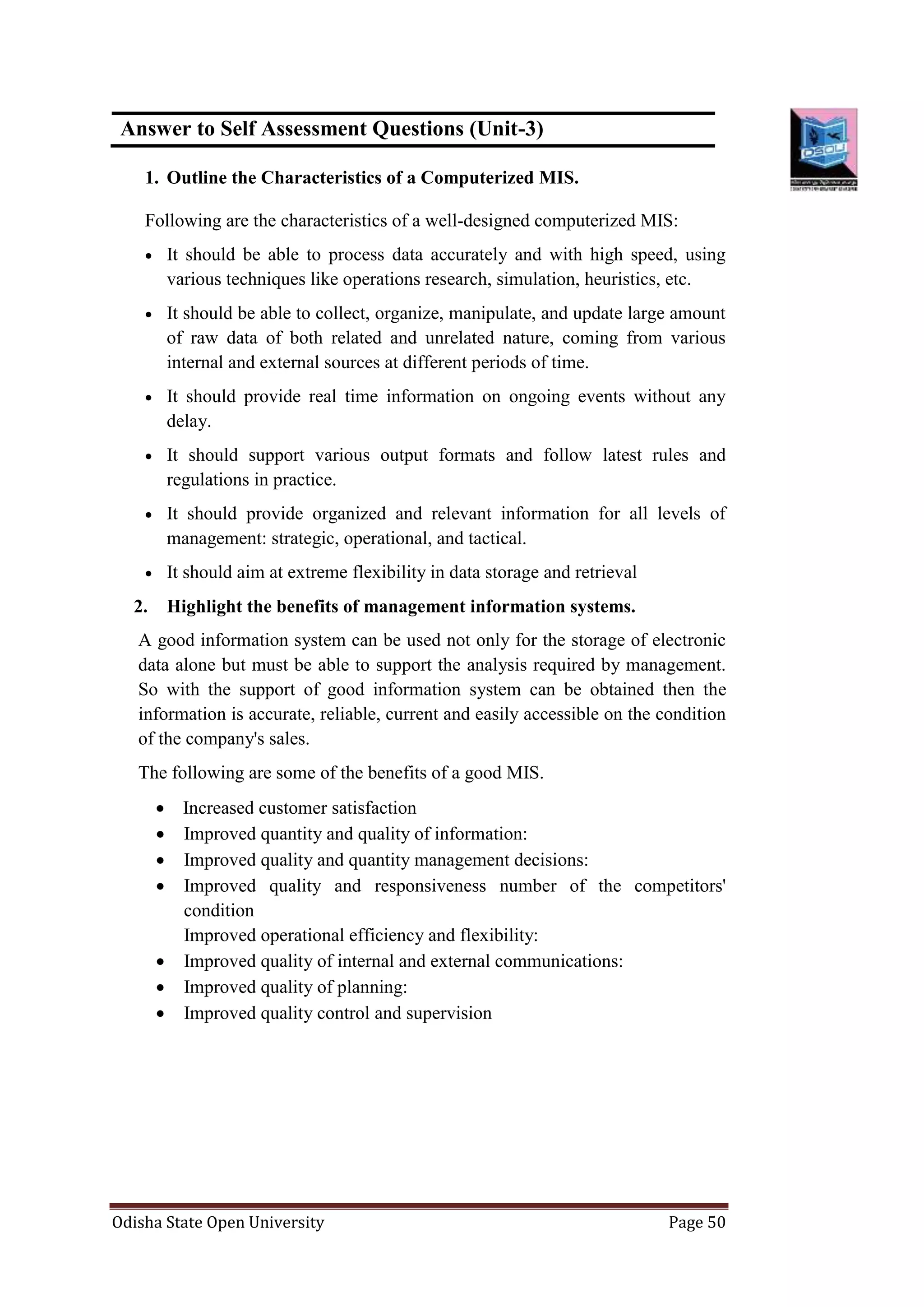 Odisha State Open University Page 50
Answer to Self Assessment Questions (Unit-3)
1. Outline the Characteristics of a Computerized MIS.
Following are the characteristics of a well-designed computerized MIS:
 It should be able to process data accurately and with high speed, using
various techniques like operations research, simulation, heuristics, etc.
 It should be able to collect, organize, manipulate, and update large amount
of raw data of both related and unrelated nature, coming from various
internal and external sources at different periods of time.
 It should provide real time information on ongoing events without any
delay.
 It should support various output formats and follow latest rules and
regulations in practice.
 It should provide organized and relevant information for all levels of
management: strategic, operational, and tactical.
 It should aim at extreme flexibility in data storage and retrieval
2. Highlight the benefits of management information systems.
A good information system can be used not only for the storage of electronic
data alone but must be able to support the analysis required by management.
So with the support of good information system can be obtained then the
information is accurate, reliable, current and easily accessible on the condition
of the company's sales.
The following are some of the benefits of a good MIS.
 Increased customer satisfaction
 Improved quantity and quality of information:
 Improved quality and quantity management decisions:
 Improved quality and responsiveness number of the competitors'
condition
Improved operational efficiency and flexibility:
 Improved quality of internal and external communications:
 Improved quality of planning:
 Improved quality control and supervision
 