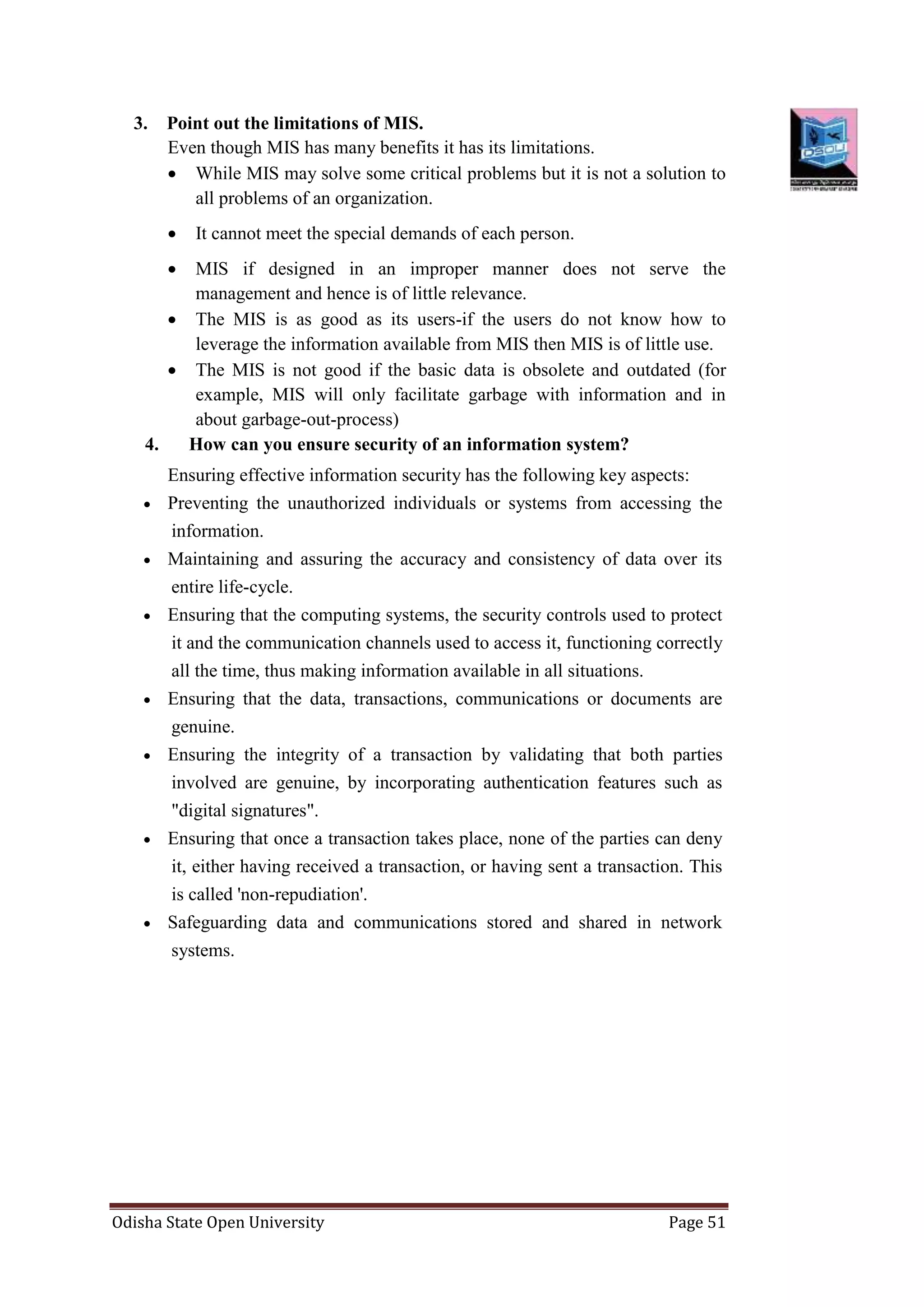 Odisha State Open University Page 51
3. Point out the limitations of MIS.
Even though MIS has many benefits it has its limitations.
 While MIS may solve some critical problems but it is not a solution to
all problems of an organization.
 It cannot meet the special demands of each person.
 MIS if designed in an improper manner does not serve the
management and hence is of little relevance.
 The MIS is as good as its users-if the users do not know how to
leverage the information available from MIS then MIS is of little use.
 The MIS is not good if the basic data is obsolete and outdated (for
example, MIS will only facilitate garbage with information and in
about garbage-out-process)
4. How can you ensure security of an information system?
Ensuring effective information security has the following key aspects:
 Preventing the unauthorized individuals or systems from accessing the
information.
 Maintaining and assuring the accuracy and consistency of data over its
entire life-cycle.
 Ensuring that the computing systems, the security controls used to protect
it and the communication channels used to access it, functioning correctly
all the time, thus making information available in all situations.
 Ensuring that the data, transactions, communications or documents are
genuine.
 Ensuring the integrity of a transaction by validating that both parties
involved are genuine, by incorporating authentication features such as
"digital signatures".
 Ensuring that once a transaction takes place, none of the parties can deny
it, either having received a transaction, or having sent a transaction. This
is called 'non-repudiation'.
 Safeguarding data and communications stored and shared in network
systems.
 