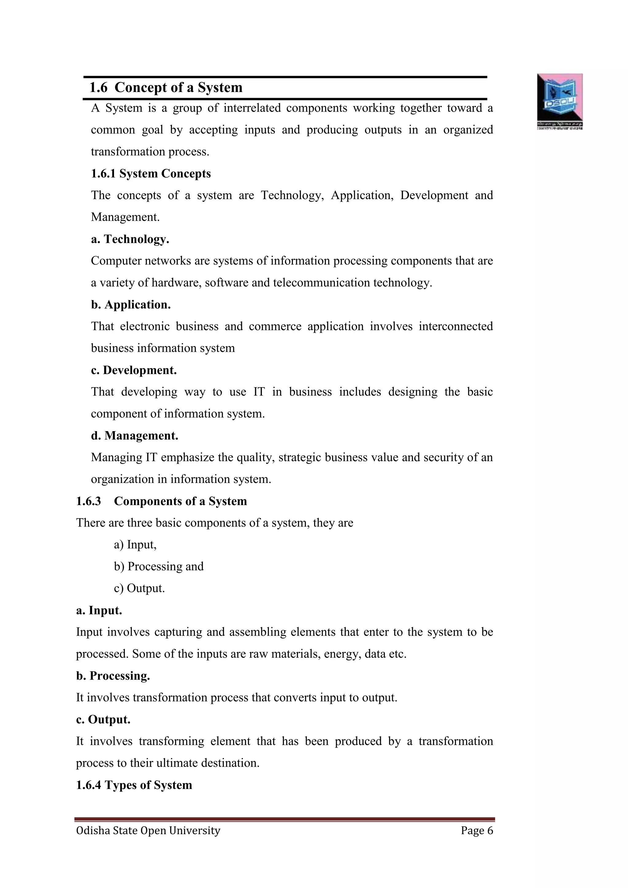 Odisha State Open University Page 6
1.6 Concept of a System
A System is a group of interrelated components working together toward a
common goal by accepting inputs and producing outputs in an organized
transformation process.
1.6.1 System Concepts
The concepts of a system are Technology, Application, Development and
Management.
a. Technology.
Computer networks are systems of information processing components that are
a variety of hardware, software and telecommunication technology.
b. Application.
That electronic business and commerce application involves interconnected
business information system
c. Development.
That developing way to use IT in business includes designing the basic
component of information system.
d. Management.
Managing IT emphasize the quality, strategic business value and security of an
organization in information system.
1.6.3 Components of a System
There are three basic components of a system, they are
a) Input,
b) Processing and
c) Output.
a. Input.
Input involves capturing and assembling elements that enter to the system to be
processed. Some of the inputs are raw materials, energy, data etc.
b. Processing.
It involves transformation process that converts input to output.
c. Output.
It involves transforming element that has been produced by a transformation
process to their ultimate destination.
1.6.4 Types of System
 