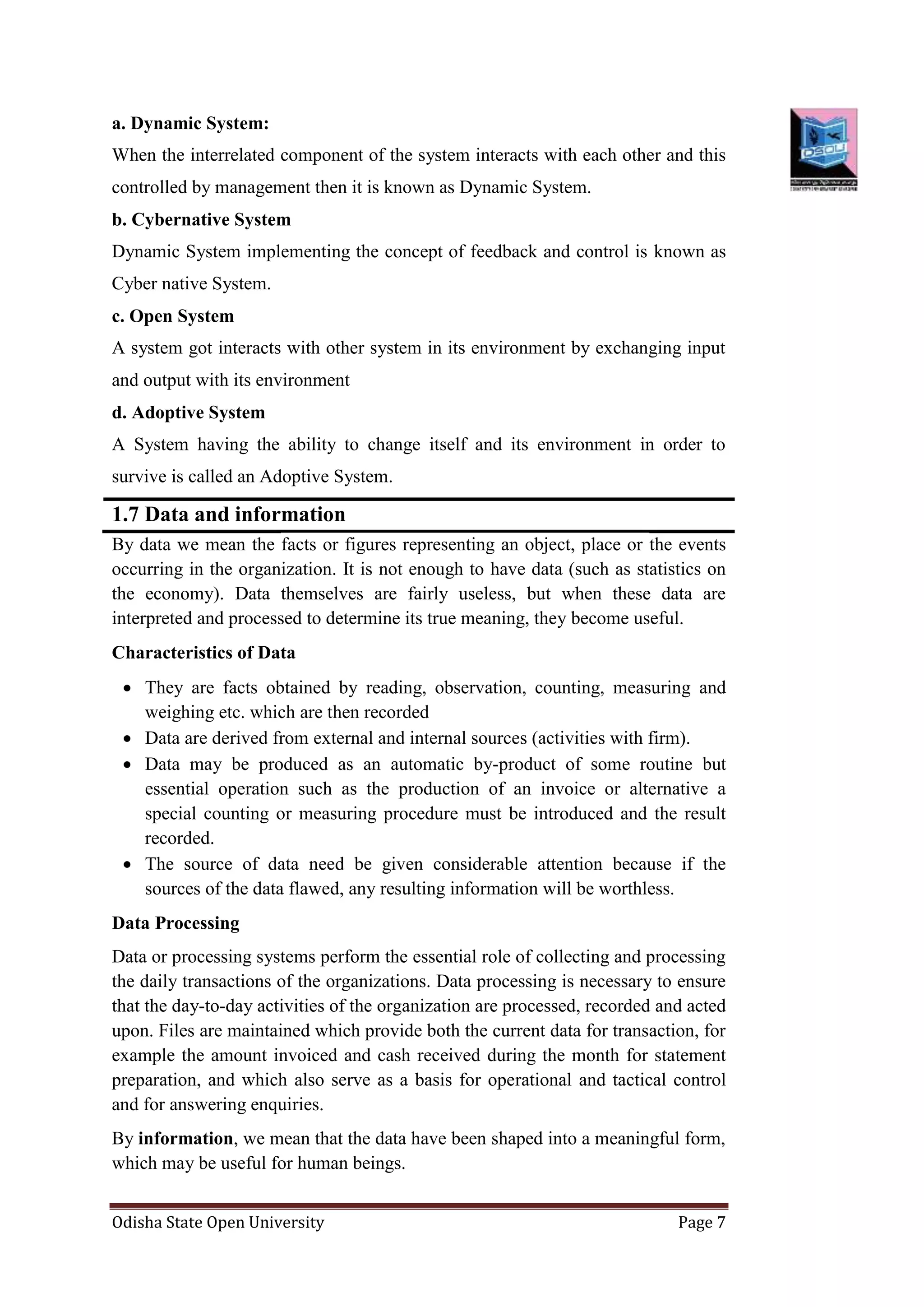 Odisha State Open University Page 7
a. Dynamic System:
When the interrelated component of the system interacts with each other and this
controlled by management then it is known as Dynamic System.
b. Cybernative System
Dynamic System implementing the concept of feedback and control is known as
Cyber native System.
c. Open System
A system got interacts with other system in its environment by exchanging input
and output with its environment
d. Adoptive System
A System having the ability to change itself and its environment in order to
survive is called an Adoptive System.
1.7 Data and information
By data we mean the facts or figures representing an object, place or the events
occurring in the organization. It is not enough to have data (such as statistics on
the economy). Data themselves are fairly useless, but when these data are
interpreted and processed to determine its true meaning, they become useful.
Characteristics of Data
 They are facts obtained by reading, observation, counting, measuring and
weighing etc. which are then recorded
 Data are derived from external and internal sources (activities with firm).
 Data may be produced as an automatic by-product of some routine but
essential operation such as the production of an invoice or alternative a
special counting or measuring procedure must be introduced and the result
recorded.
 The source of data need be given considerable attention because if the
sources of the data flawed, any resulting information will be worthless.
Data Processing
Data or processing systems perform the essential role of collecting and processing
the daily transactions of the organizations. Data processing is necessary to ensure
that the day-to-day activities of the organization are processed, recorded and acted
upon. Files are maintained which provide both the current data for transaction, for
example the amount invoiced and cash received during the month for statement
preparation, and which also serve as a basis for operational and tactical control
and for answering enquiries.
By information, we mean that the data have been shaped into a meaningful form,
which may be useful for human beings.
 