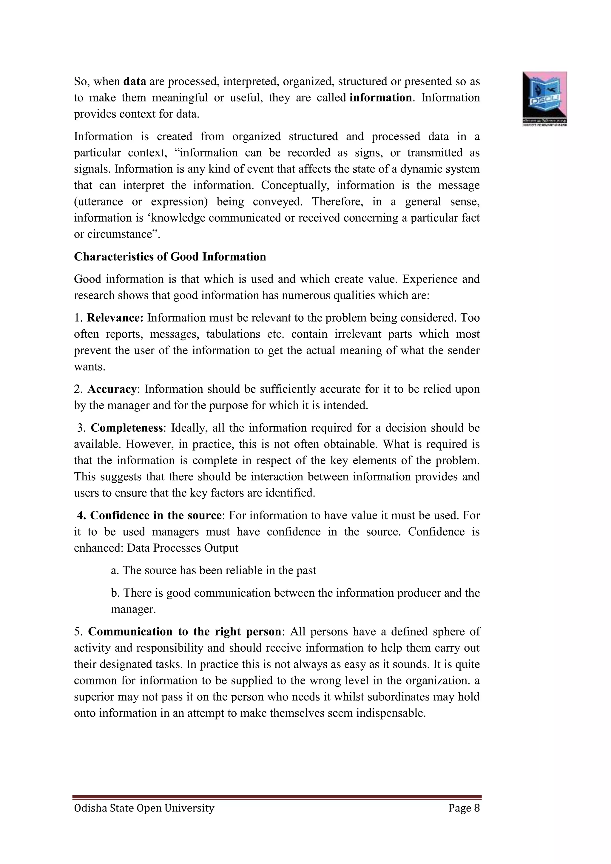 Odisha State Open University Page 8
So, when data are processed, interpreted, organized, structured or presented so as
to make them meaningful or useful, they are called information. Information
provides context for data.
Information is created from organized structured and processed data in a
particular context, “information can be recorded as signs, or transmitted as
signals. Information is any kind of event that affects the state of a dynamic system
that can interpret the information. Conceptually, information is the message
(utterance or expression) being conveyed. Therefore, in a general sense,
information is ‘knowledge communicated or received concerning a particular fact
or circumstance”.
Characteristics of Good Information
Good information is that which is used and which create value. Experience and
research shows that good information has numerous qualities which are:
1. Relevance: Information must be relevant to the problem being considered. Too
often reports, messages, tabulations etc. contain irrelevant parts which most
prevent the user of the information to get the actual meaning of what the sender
wants.
2. Accuracy: Information should be sufficiently accurate for it to be relied upon
by the manager and for the purpose for which it is intended.
3. Completeness: Ideally, all the information required for a decision should be
available. However, in practice, this is not often obtainable. What is required is
that the information is complete in respect of the key elements of the problem.
This suggests that there should be interaction between information provides and
users to ensure that the key factors are identified.
4. Confidence in the source: For information to have value it must be used. For
it to be used managers must have confidence in the source. Confidence is
enhanced: Data Processes Output
a. The source has been reliable in the past
b. There is good communication between the information producer and the
manager.
5. Communication to the right person: All persons have a defined sphere of
activity and responsibility and should receive information to help them carry out
their designated tasks. In practice this is not always as easy as it sounds. It is quite
common for information to be supplied to the wrong level in the organization. a
superior may not pass it on the person who needs it whilst subordinates may hold
onto information in an attempt to make themselves seem indispensable.
 