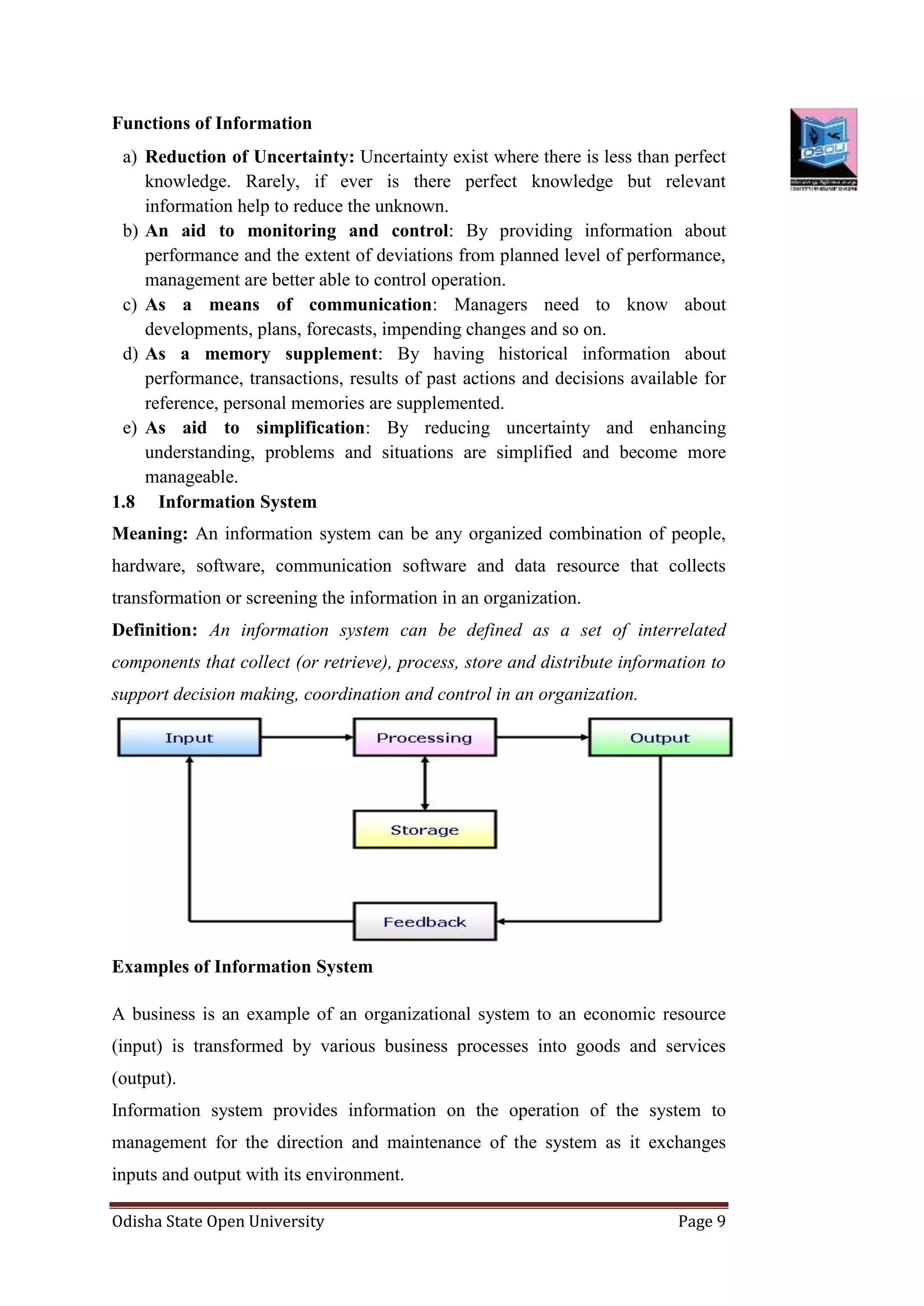 Odisha State Open University Page 9
Functions of Information
a) Reduction of Uncertainty: Uncertainty exist where there is less than perfect
knowledge. Rarely, if ever is there perfect knowledge but relevant
information help to reduce the unknown.
b) An aid to monitoring and control: By providing information about
performance and the extent of deviations from planned level of performance,
management are better able to control operation.
c) As a means of communication: Managers need to know about
developments, plans, forecasts, impending changes and so on.
d) As a memory supplement: By having historical information about
performance, transactions, results of past actions and decisions available for
reference, personal memories are supplemented.
e) As aid to simplification: By reducing uncertainty and enhancing
understanding, problems and situations are simplified and become more
manageable.
1.8 Information System
Meaning: An information system can be any organized combination of people,
hardware, software, communication software and data resource that collects
transformation or screening the information in an organization.
Definition: An information system can be defined as a set of interrelated
components that collect (or retrieve), process, store and distribute information to
support decision making, coordination and control in an organization.
Examples of Information System
A business is an example of an organizational system to an economic resource
(input) is transformed by various business processes into goods and services
(output).
Information system provides information on the operation of the system to
management for the direction and maintenance of the system as it exchanges
inputs and output with its environment.
 