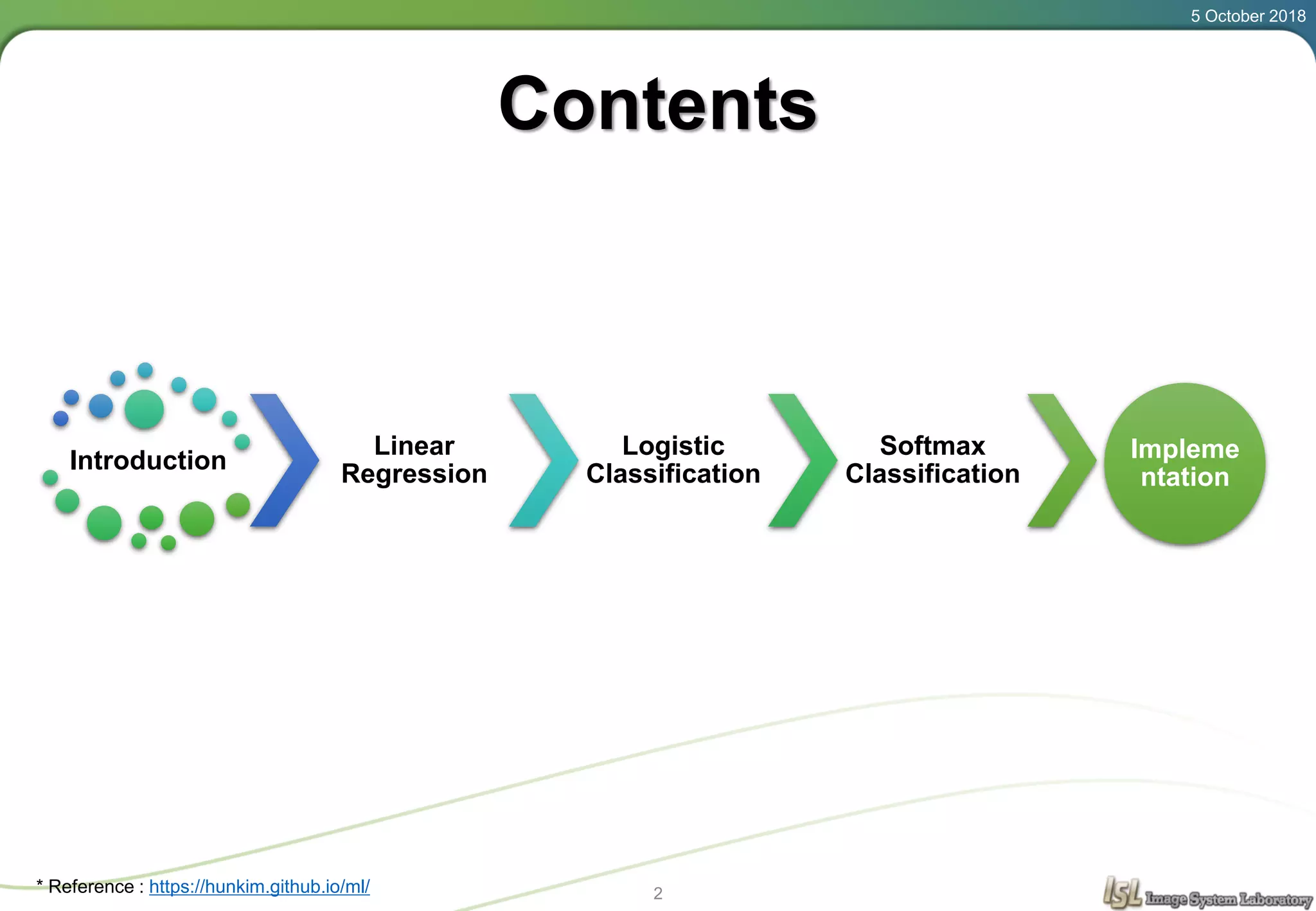 5 October 2018
2
Contents
Introduction
Linear
Regression
Logistic
Classification
Softmax
Classification
Impleme
ntation
* Reference : https://hunkim.github.io/ml/
 