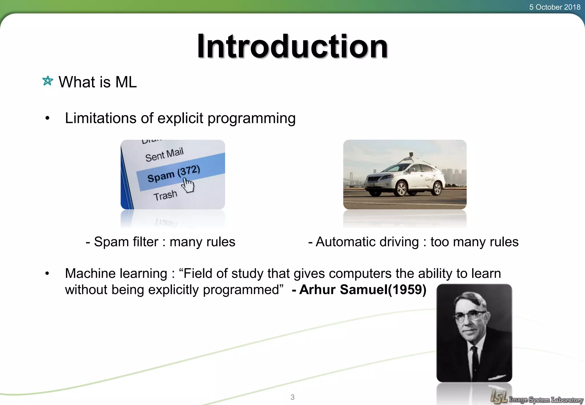 Introduction
What is ML
5 October 2018
3
• Limitations of explicit programming
- Spam filter : many rules - Automatic driving : too many rules
• Machine learning : “Field of study that gives computers the ability to learn
without being explicitly programmed” - Arhur Samuel(1959)
 