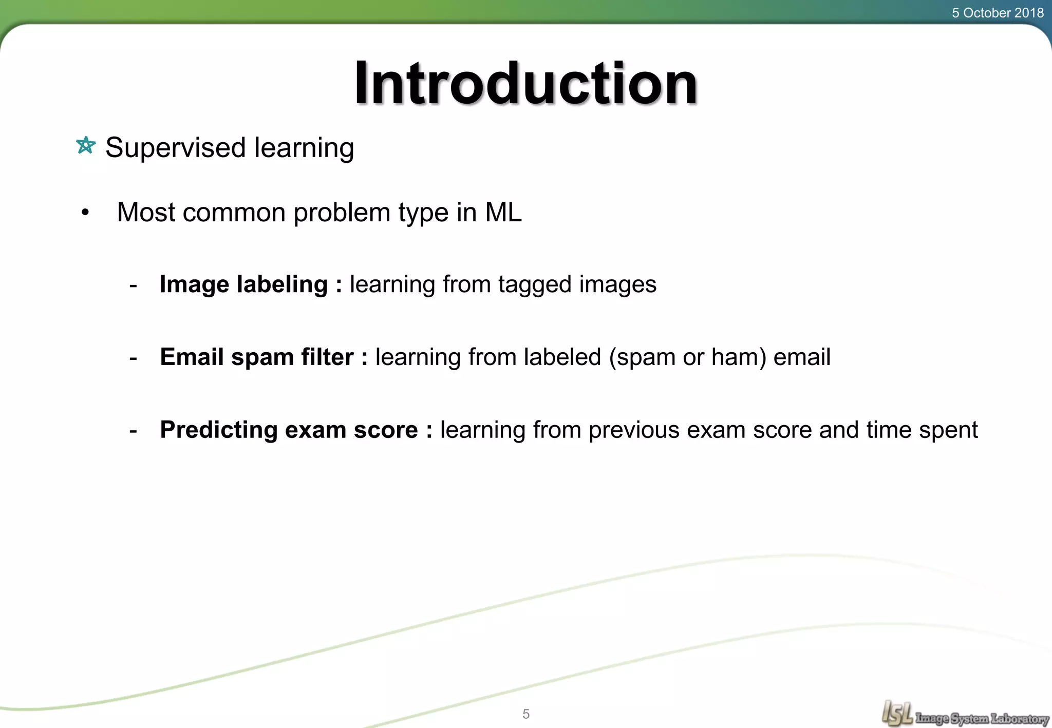 Introduction
Supervised learning
5 October 2018
5
• Most common problem type in ML
- Image labeling : learning from tagged images
- Email spam filter : learning from labeled (spam or ham) email
- Predicting exam score : learning from previous exam score and time spent
 