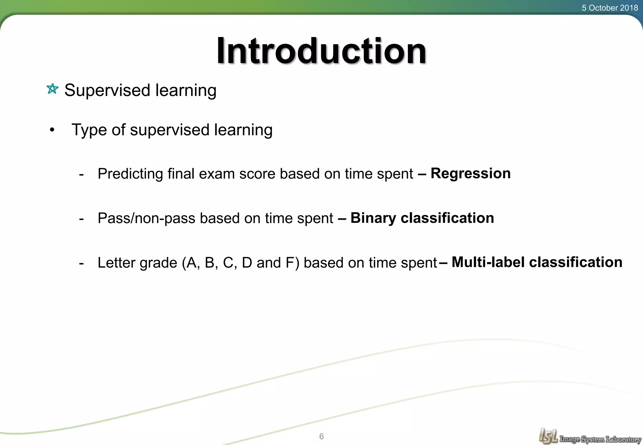 Introduction
Supervised learning
5 October 2018
6
• Type of supervised learning
- Predicting final exam score based on time spent
- Pass/non-pass based on time spent
- Letter grade (A, B, C, D and F) based on time spent
– Regression
– Binary classification
– Multi-label classification
 