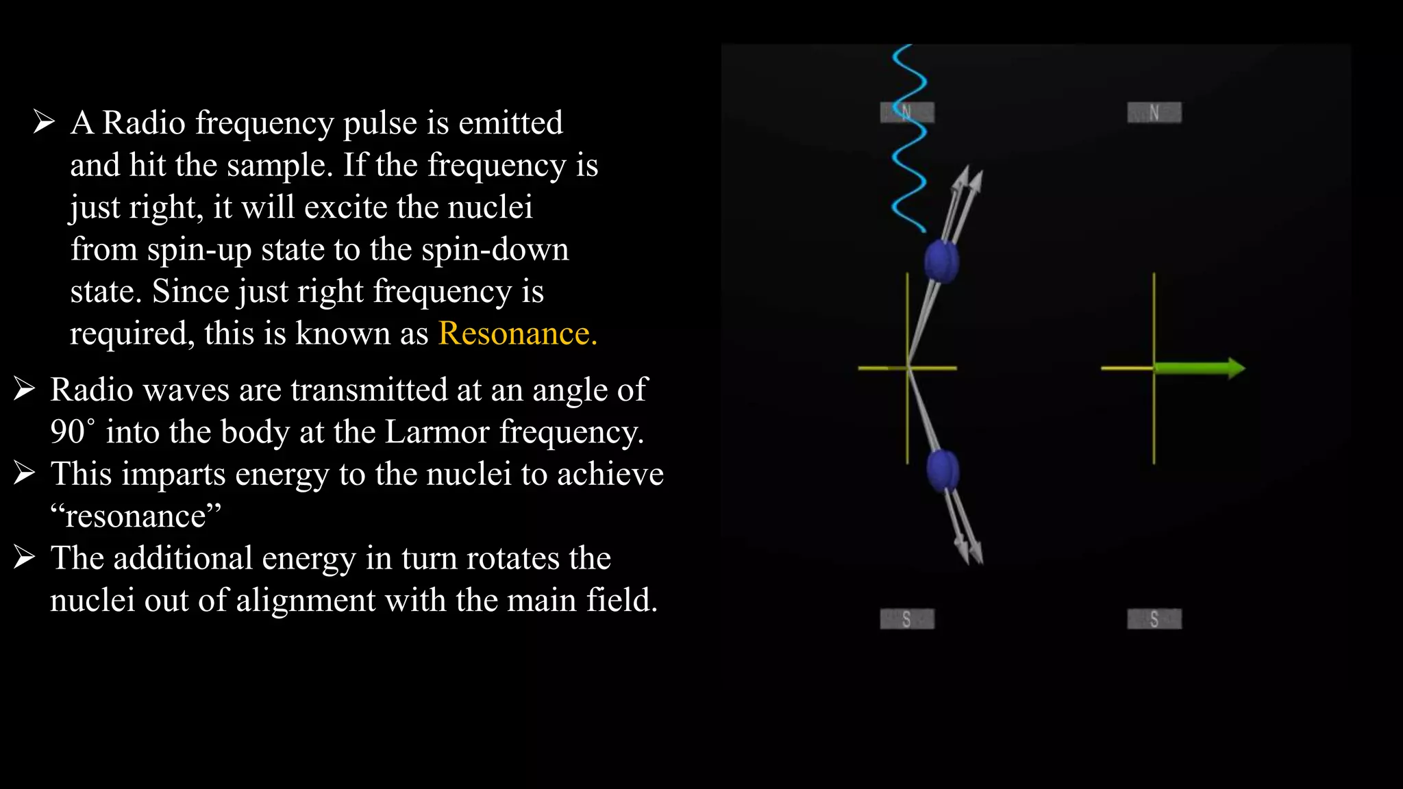  A Radio frequency pulse is emitted
and hit the sample. If the frequency is
just right, it will excite the nuclei
from spin-up state to the spin-down
state. Since just right frequency is
required, this is known as Resonance.
 Radio waves are transmitted at an angle of
90˚ into the body at the Larmor frequency.
 This imparts energy to the nuclei to achieve
“resonance”
 The additional energy in turn rotates the
nuclei out of alignment with the main field.
 