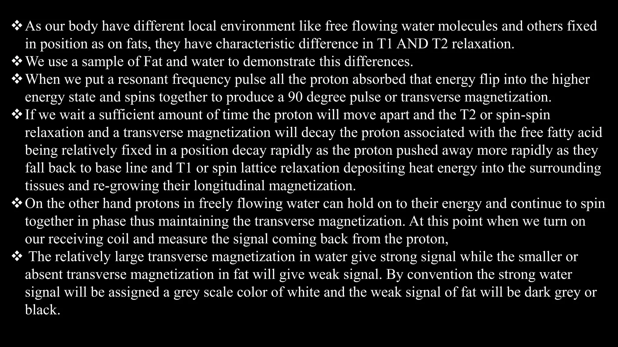 As our body have different local environment like free flowing water molecules and others fixed
in position as on fats, they have characteristic difference in T1 AND T2 relaxation.
We use a sample of Fat and water to demonstrate this differences.
When we put a resonant frequency pulse all the proton absorbed that energy flip into the higher
energy state and spins together to produce a 90 degree pulse or transverse magnetization.
If we wait a sufficient amount of time the proton will move apart and the T2 or spin-spin
relaxation and a transverse magnetization will decay the proton associated with the free fatty acid
being relatively fixed in a position decay rapidly as the proton pushed away more rapidly as they
fall back to base line and T1 or spin lattice relaxation depositing heat energy into the surrounding
tissues and re-growing their longitudinal magnetization.
On the other hand protons in freely flowing water can hold on to their energy and continue to spin
together in phase thus maintaining the transverse magnetization. At this point when we turn on
our receiving coil and measure the signal coming back from the proton,
 The relatively large transverse magnetization in water give strong signal while the smaller or
absent transverse magnetization in fat will give weak signal. By convention the strong water
signal will be assigned a grey scale color of white and the weak signal of fat will be dark grey or
black.
 