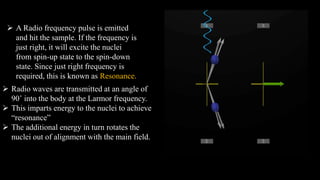 A Radio frequency pulse is emitted
and hit the sample. If the frequency is
just right, it will excite the nuclei
from spin-up state to the spin-down
state. Since just right frequency is
required, this is known as Resonance.
 Radio waves are transmitted at an angle of
90˚ into the body at the Larmor frequency.
 This imparts energy to the nuclei to achieve
“resonance”
 The additional energy in turn rotates the
nuclei out of alignment with the main field.
 