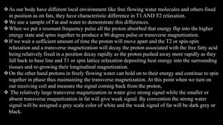 As our body have different local environment like free flowing water molecules and others fixed
in position as on fats, they have characteristic difference in T1 AND T2 relaxation.
We use a sample of Fat and water to demonstrate this differences.
When we put a resonant frequency pulse all the proton absorbed that energy flip into the higher
energy state and spins together to produce a 90 degree pulse or transverse magnetization.
If we wait a sufficient amount of time the proton will move apart and the T2 or spin-spin
relaxation and a transverse magnetization will decay the proton associated with the free fatty acid
being relatively fixed in a position decay rapidly as the proton pushed away more rapidly as they
fall back to base line and T1 or spin lattice relaxation depositing heat energy into the surrounding
tissues and re-growing their longitudinal magnetization.
On the other hand protons in freely flowing water can hold on to their energy and continue to spin
together in phase thus maintaining the transverse magnetization. At this point when we turn on
our receiving coil and measure the signal coming back from the proton,
 The relatively large transverse magnetization in water give strong signal while the smaller or
absent transverse magnetization in fat will give weak signal. By convention the strong water
signal will be assigned a grey scale color of white and the weak signal of fat will be dark grey or
black.
 