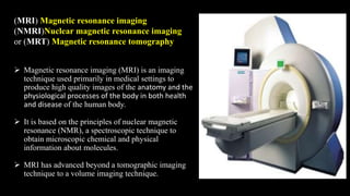 (MRI) Magnetic resonance imaging
(NMRI)Nuclear magnetic resonance imaging
or (MRT) Magnetic resonance tomography
 Magnetic resonance imaging (MRI) is an imaging
technique used primarily in medical settings to
produce high quality images of the anatomy and the
physiological processes of the body in both health
and disease of the human body.
 It is based on the principles of nuclear magnetic
resonance (NMR), a spectroscopic technique to
obtain microscopic chemical and physical
information about molecules.
 MRI has advanced beyond a tomographic imaging
technique to a volume imaging technique.
 