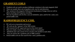GRADIENT COILS
 Gradient coils are used to produce deliberate variations in the main magnetic field
 There are usually three sets of gradient coils, one for each direction.
 The variation in the magnetic field permits localization of image slices as well as
phase encoding and frequency encoding.
 The set of gradient coils for the z axis are helmholtz pairs, and for the x and y axis
paired saddle coils.
RADIOFREQUENCY COIL
 RF coils act as transmitter and receiver
 RF coils are the "antenna" of the MRI system
 That transmit the RF signal and receives the return signal.
 They are simply a loop of wire either circular or rectangular
 Helmholtz pair coils consist of two circular coils parallel to each other.
 They are used as the z gradient coils in MRI scanners
 Paired saddle coils are also used for the x and y gradient coils.
 