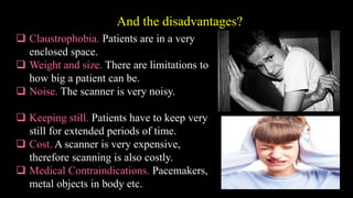 And the disadvantages?
 Claustrophobia. Patients are in a very
enclosed space.
 Weight and size. There are limitations to
how big a patient can be.
 Noise. The scanner is very noisy.
 Keeping still. Patients have to keep very
still for extended periods of time.
 Cost. A scanner is very expensive,
therefore scanning is also costly.
 Medical Contraindications. Pacemakers,
metal objects in body etc.
 